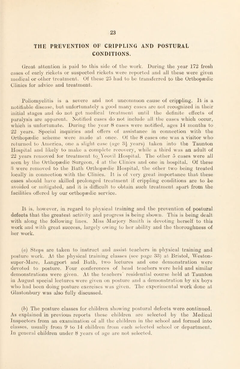 THE PREVENTION OF CRIPPLING AND POSTURAL CONDITIONS. (h’eait a-tteution is paid to this side oi! the work. During the year 172 fresh cases of early rickets or suspected rickets were reported and all these were given medical or other treatment. Of these 25 had to Ije transferred to the Orthopaedic Clinics for advice and treatment. Poliomyelitis is a severe and not uncommon cause of cripphrig. It is a notifiable disease, but unfortunately a good many cases are not recognized in their initial stages and do not get medical treatmeut until the definite effects of paralysis are apparent. Notified cases do not include all the cases which occur, which is unfortunate. During the year 8 cases were notified, ages 14 months to 22 years. 8pecial inquiries and offers of assistance in connection with the (Jrthoptedic scheme were made at once. Of the 8 cases one was a visitor wdio returned to America, one a slight case (age years) taken into the Taunton Hospital and likely to make a complete reco\ery, while a third was an adult of 22 years removed for treatment tq_ Yeovil Plospital. The other 5 cases were all seen by the Orthopaedic Surgeon, 4 at the Clinics and one in hospital. Of these d were removed to the Bath Orthoptedic Hosi)ital, the other two being treated locally in connection with the Clinics. It is of very great importance that these cases should have skilled prolonged treatment if crippling conditions are to be avoided or mitigated, and it is difficult to obtain such treatment apart from the facilities offered by our orthopajdic service. It is, however, in regard to physical training and the prevention of postural defects that the greatest activity and progress is heing shown. This is being dealt with along the following lines. IMiss Alarjory Smith is devoting herself to this work and with great success, largely owing to her ability and the thoroughness of her work. {a) Steps are taken to instruct and assist teachers in physical training and posture work. At the physical training classes (see page 88) at Bristol, ^Veston- super-iMare, Bangport and Bath, two lectures and one demonstration were devoted to posture. Four coaiiferences of head teachers were held and similar demonstrations were given. At the teachers' residential course held at Taunton in August special lectures were given on posture and a demonstration by six boys who had been doing posture exercises was given. The experimental work done at (jlastonbury was also fully discussed. (h) The posture classes for children showing postural defects were continued. As explained in previous re])orts these children are selected by the Medical Inspectors from an examination of all the children in the school and formed into classes, usually from 9 to 14 childien from each selected school or department. In general children under 8 years of age are not selectetl.