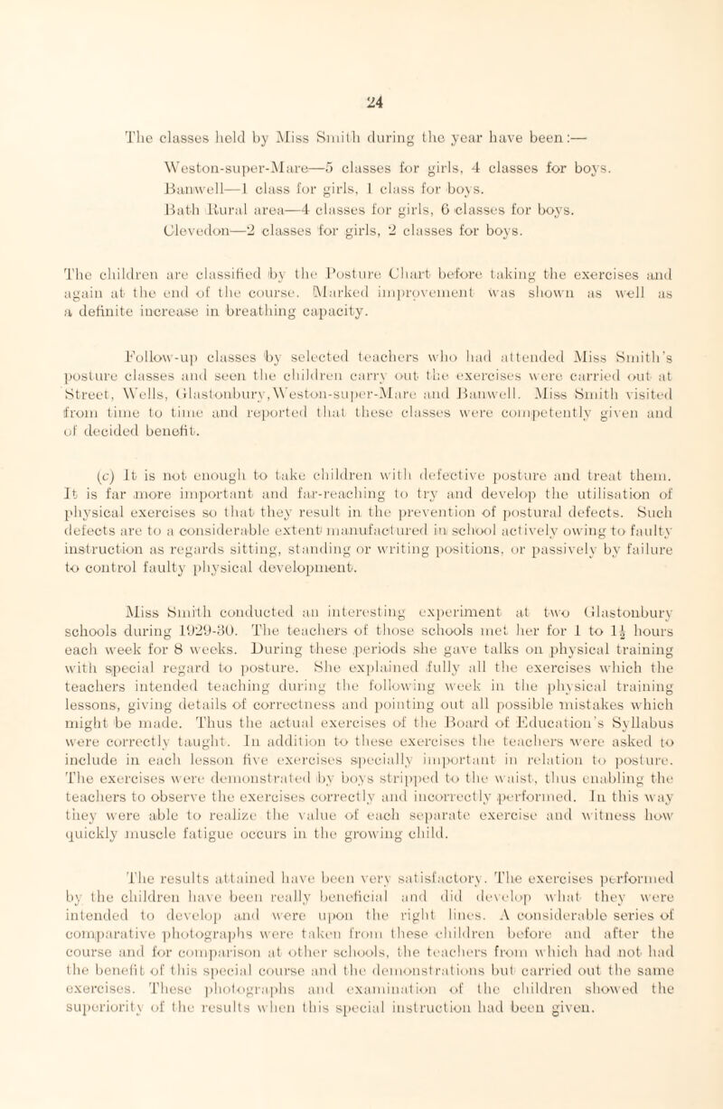 The classes lieltl by INIiss Smith (hiring the year have been;— \Veston-super-i\lare—a classes for girls, 4 classes for boys. Jfaiiwell—1 class for girls, 1 class fur buys. Hath Rui'al area—4 classes for girls, G classes for boys. Clevcdon—‘2 classes for girls, 2 classes for boys. I’he children are classified by the Hosture Chart before taking the exercises and again at the end of the course. [Marked improveinent was shown as well as a definite increase in breathing capacity. Follow-U]) classes by selected teachers who had altended Miss Smith’s posture classes and seen the children cariw out the exercises were carried out ;it Street, Wells, (ilastonburv, Weston-super-Mare and Jbinwell. Miss Smith visited from time to time and reported that tliese classes were competently given and of decided benefit. (c) It is not enough to t.ake children with defective posture and treat them. It is far .more important and fa.r-reaching to try and develop the utilisation of physical exercises so that they result in the jirevention of postural defects. Such detects are to a considerable extent manufactured in, school actively- owing to faulty instruction as regards sitting, standing or writing positions, or passively by failure to control faulty physical development. Miss Smith conducted an interesting experiment at two (Ilastonburv schools during 11)29-80. The teachers of those schools met her for 1 to T.^- hours each week for S weeks. During these .periods she gave talks on physical training with special regard to posture. She explained -fully all the exercises which the teachers intended teaching during the following week in the physical training lessons, giving details of correctness and ])ointing out all possible mistakes which might be made. Thus the actual exercises of the Hoard of Education's Syllabus were correctly taught. In addition to these exercises the teachers were asked to include in each lesson h\e exercises specially important in ladation to jiosture. Idle exercises were demonstrated by boys stripped to the u aist, thus enabling tlu' teachers to observe the exercises correctly' and incorrectly .piud'ormed. In this v ay tiiey were able to realize the \ alne of each se])arate exercise and w itness how quickly muscle fatigue occurs in the growing child. The results attained have been very satisfactory. The exercises jic-rformed by the children have been really beneficial and did de\(dop wind they were intended to develop and wore upon the right lines. A considerable series of comparative ])hotographs were taki-n from these -eliildren before and after the course and for comjiarison at otlu'r sch<x>ls, the teachers from w Inch had not had the benelit 'uf Ibis special course and tlu' demonstrations but carried out the same exercises. These jiholographs an<l exaiuimdion of the children showed the superiority of the results when this special instruction had been given.