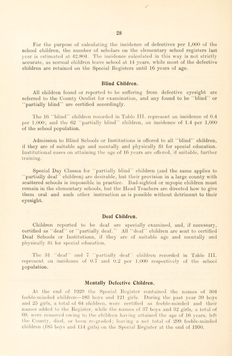 I’or the i)Ui’i)Ose of calculating the incidence of defectives per l,()Of) of the school children, the number of scholars on the elementary school registers last year is estimated at -12,804. 'Die incidence calculated in this way is not strictly accurate, as normal children leave school at 14 years, while most of the defective children are retained on the Special Kegisters until 16 years of age. Blind Children. All children found or reported to be suffering from defective eyesight are referred to the County Oculist for examination, and any found to be “blind” or “partially blind” are certified accordingly. The 16 “blind” children recorded in Table 111. represent an incidence of 0.4 per 1,000; and the 62 “partially blind” children, an incidence of 1.4 per 1,000 of the school population. Admission to Blind Schools or Institutions is offered to all “blind” children, if they are of suitable age and mentally and physically fit for special education. Institutional cases on attaining the age of 16 years are offered, if suitable, further training. Special Day Classes for “2:)arfially blind” children (and the same applies to “partially deaf” children) are desirable, but their provision in a large county with scattered schools is impossible in practice. Bad-sighfed or myopic children must remain in the elementary schools, but the Head Teachers are directed how to give them oral and such other instruction as is possible without detriment to their eyesight. Deaf Children. Children reported to be deaf are specially examined, and, if necessary, certified as “deaf” or “i)artially deaf.” All “deaf” children are sent to certified Deaf Schools or Institutions, if they are of suitable age and mentally and physically fit f<.>r special education. The 31 “deaf” and 7 '■])artially deaf” children recorded in Table 111. represent an incidence of 0.7 and 0.2 [)er 1,000 respectively of the school population. Mentally Defective Children. At the end of IU20 the Special llegisler contained the names of 304 feeble-minded children—183 boys and 121 gills. During the past year 30 boj's and 2;j girls, a total of 64 children, were cert Hied as feeble-minded and their names added to the llegisti'r, while* the names of 3)7 boys and 32 girls, a total oif 6)t), were removed owing to the children ha\ing attained the age of 16 years, left the County, died, or been re-grailed; leaving a net total of 2t)0 feeble-minded children (18d boys and IJ4 girls) on the Special Ivrgister at the end of 1030.