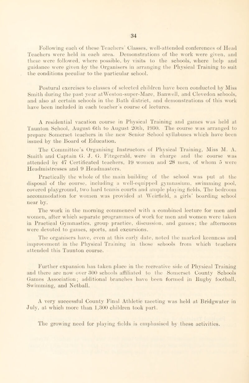 FollDwing eacjli of these Teachers' Classes, vvell-atleiidecl conferences of Head 'i'eachers were held in each area. Henionstrations of the work were given, and these were' folio-wed, where possible, by visits to the schools, where help and guidance were given il)y the Organisers in arranging the Physical Training to suit the conditions jiecidiar to the particular school. Postural exercises to classes of selected children have been conducted by Miss Smith during the past year atW'eston-super-Marc, Banwell, and Clevedon schools, and also at certain schools in the Bath district, and demonstrations of this work have been included in each teacher's course of lectures. A residential vacation course in Physical Training and games was held at Taunton School, August hth to August 'dttth, J98t). The course was arranged to prepare Somerset teachers in the new Senior School 'syllahuses which have been issued by the Board of Education. The Committee’s Organising instructors of Physical Training, Miss M. A. Smith and Caiilain (i. J. O. Fitzgerald, were in charge and the course was attended bv 47 Certificated teachers. It) women and 28 men, oif whom .3 were Headmistresses and 9 Headmasters. Practically the whole of the main building of the school was ]mt at the disposal of the course, including a well-equijiped gymnasium, sw'imming pool, covered playground, two hard tennis courts and ample jilaving fields. The bedroom accommodation for women was provided at Weirfield, a girls’ hoarding school near by. The 'Work in the morning commenced with a combined lecture for men and women, after which separate programmes of work for men and women were taken in Practical Gymnastics, group jiractice, discussion, and games; the afternoons were devoted to games, sports, and excursions. 'I’lie organisers have, ex'en at this early date, noted the marked keenness and improvement in the J’hysical 'rraining in those schools from which teachers attended this Taunton course. Further expansion has taken iplace in the recreative side of Physical Training and there are now over 8()() schools athliated to the Somerset County Schools Games Association; additional blanches have Ix'en formed in Pughy football. Swimming, and Netball. A very successful County Final Athletic meeting was held at Bridgwater in July, at which more than 1,809 children took part. The growing need for playing fields is emphasised by these activities.