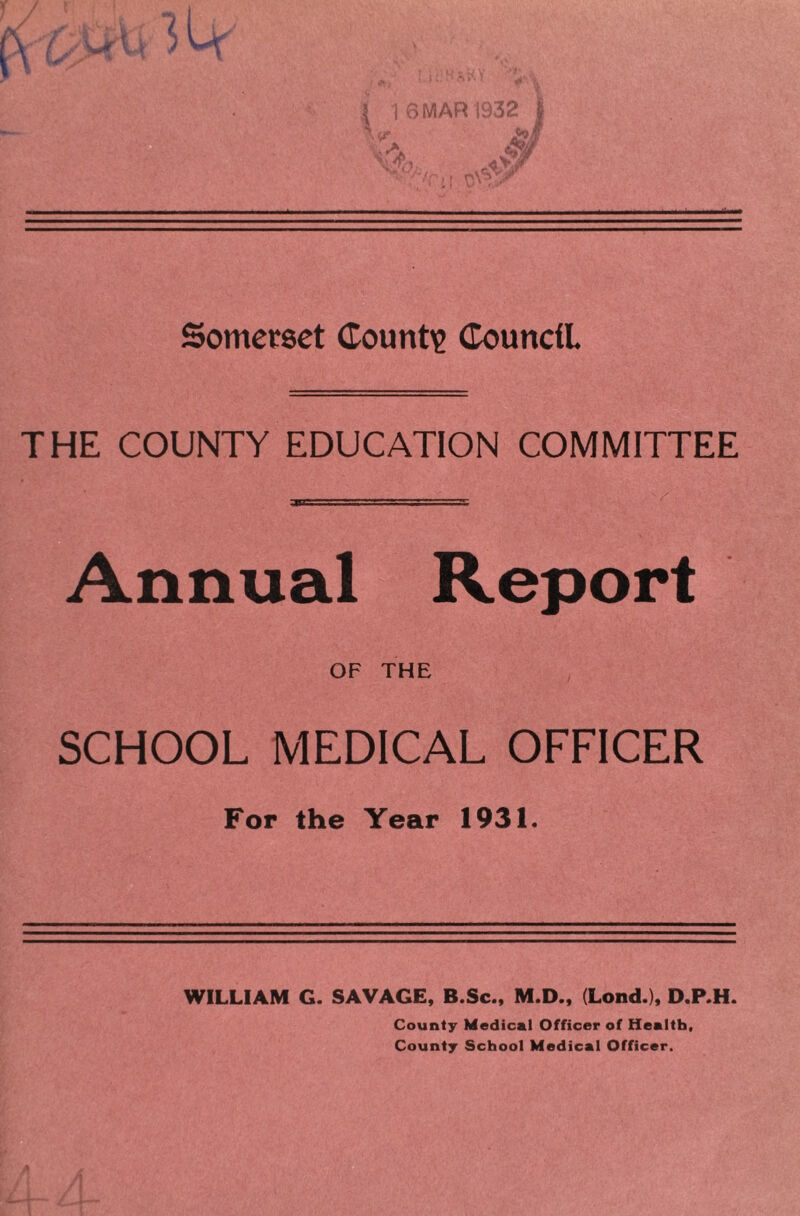 Somerset County Council THE COUNTY EDUCATION COMMITTEE Annual Report OF THE SCHOOL MEDICAL OFFICER For the Year 1931. WILLIAM G. SAVAGE, B.Sc., M.D., (Lond.), D.P.H. County Medical Officer of Health, County School Medical Officer.