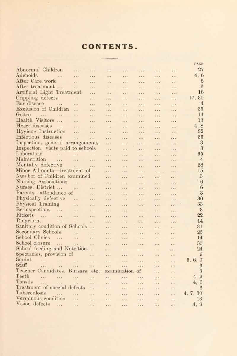 CONTENTS. PAGE Abnormal Children ... ... ... ... ... ... ... 27 Adenoids ... ... ... ... ... ... ... ... 4, 6 After Care work ... ... ... ... ... ... ... 6 After treatment ... ... ... ... ... ... ... ... 6 Artificial Light Treatment ... ... ... ... ... ... 16 Crippling defects ... ... ... ... ... ... ... 17, 30 Ear disease ... ... ... ... ... ... ... ... 4 Exclusion of Children ... ... ... ... ... ... ... 35 Goitre ... ... ... ... ... ... ... ... ... 14 Health Visitors ... ... ... ... ... ... ... ... 13 Heart diseases ... ... ... ... ... ... ... ... 4,8 Hygiene Instruction ... ... ... ... ... ... ... 32 Infectious diseases ... ... ... ... ... ... ... 35 Inspection, general arrangements ... ... ... ... ... 3 Inspection, visits paid to schools ... ... ... ... ... 3 Laboratory ... ... ... ... ... ... ... ... 35 Malnutrition ... ... ... ... ... ... ... ... 4 Mentally defective ... ... ... ... ... ... ... 28 Minor Ailments—treatment of ... ... ... ... ... 15 Number of Children examined ... ... ... ... ... 3 Nursing Associations ... ... ... ... ... ... ... 6 Nurses, District ... ... ... ... ... ... ... ... 6 Parents—attendance of ... ... ... ... ... ... 3 Physically defective ... ... ... ... ... ... ... 30 Physical Training ... ... ... ... ... ... ... 33 Re-inspections ... ... ... ... ... ... ... ... 3 Rickets ... ... ... ... ... ... ... ... ... 22 Ringworm ... ... ... ... ... ... ... ... 14 Sanitary condition of Schools ... ... ... ... ... ... 31 Secondary Schools ... ... ... ... ... ... ... 25 School Clinics ... ... ... ... ... ... ... ... 14 School closure ... ... ... ... ... ... ... ... 35 School feeding and Nutrition ... ... ... ... ... ... 24 Spectacles, provision of ... ... ... ... ... ... 9 Squint . 5, 6, 9 Staff ... .. ... ... ... ... ... ... ... 3 Teacher Candidates, Bursars, etc., examination of ... ... 3 Teeth . 4, 9 Tonsils ... ... ... ... ... ... ... ... ... 4, 6 Treatment of special defects ... ... ... ... ... ... 6 Tuberculosis ... ... ... ... ... ... ... ... 4, 7, 30 Verminous condition ... ... ... ... ... ... ... 13 Vision defects ... ... ... ... ... ... ... ... 4, 9