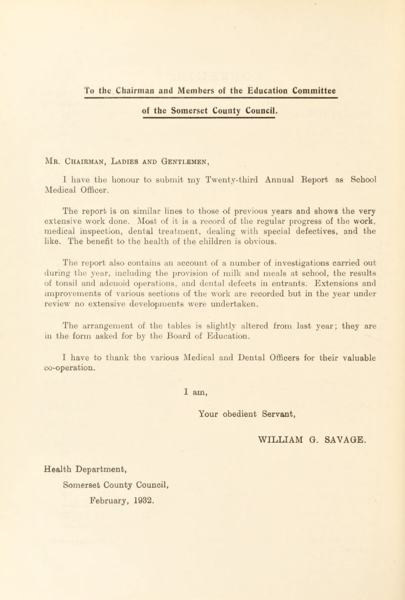 To the Chairman and Members of the Education Committee of the Somerset County Council. Mr. Chairman, Ladies and Gentlemen, 1 have the honour to submit my Twenty-third Annual Report as School Medical Officer. The report is on similar lines to those of previous years and shows the very extensive work done. Most of it is a record of the regular progress of the work, medical inspection, dental treatment, dealing with special defectives, and the like. The benefit to the health of the children is obvious. The report also contains an account of a number of investigations carried out during the year, including the provision of milk and meals at school, the results of tonsil and adenoid operations, and dental defects in entrants. Extensions and improvements of various sections of the work are recorded but in the year under review no extensive developments were undertaken. The arrangement of the tables is slightly altered from last year; they are in the form asked for by the Board of Education. I have to thank the various Medical and Dental Officers for their valuable co-operation. I am, Your obedient Servant, WILLIAM G. SAVAGE. Health Department, Somerset County Council, February, 1932.