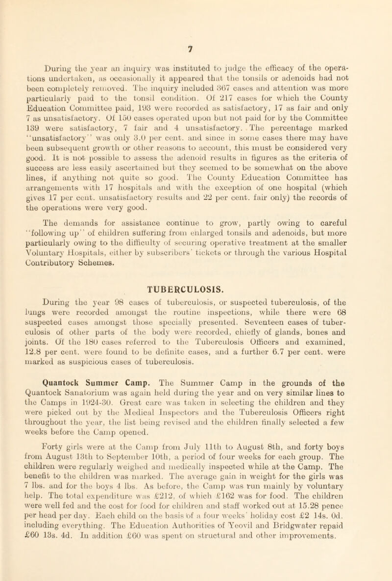 During the year an inquiry was instituted to judge the efficacy of the opera¬ tions undertaken, as occasionally it appeared that the tonsils or adenoids had not been completely removed. The inquiry included 867 cases and attention was more particularly paid to the tonsil condition. Of '217 cases for which the County Education Committee paid, 193 were recorded as satisfactory, 17 as fair and only 7 as unsatisfactory. 01 150 cases operated upon but not paid for by the Committee 139 were satisfactory, 7 fair mid 4 unsatisfactory. The percentage marked “unsatisfactory ’ was only 3.0 per cent, and since in some cases there may have been subsequent growth or other reasons to account, this must be considered very good. It is not possible to assess the adenoid results in figures as the criteria of success are less easily ascertained but they seemed to be somewhat on the above lines, if anything not quite so good. The County Education Committee has arrangements with 17 hospitals and with the exception of one hospital (which gives 17 per cent, unsatisfactory results and 22 per cent, fair only) the records of the operations were very good. The demands for assistance continue to grow, partly owing to careful “following up of children suffering from enlarged tonsils and adenoids, but more particularly owing to the difficulty of securing operative treatment at the smaller Voluntary Hospitals, either by subscribers’ tickets or through the various Hospital Contributory Schemes. TUBERCULOSIS. During the year 98 cases of tuberculosis, or suspected tuberculosis, of the lungs were recorded amongst the routine inspections, while there were 68 suspected cases amongst those specially presented. Seventeen cases of tuber¬ culosis of other parts of the body were recorded, chiefly of glands, bones and joints. Of the 18(J cases referred to the Tuberculosis Officers and examined, 12.8 per cent, were found to be definite cases, and a further 6.7 per cent, were marked as suspicious cases of tuberculosis. Quantock Summer Camp. The Summer Camp in the grounds of the Quantock Sanatorium was again held during the year and on very similar lines to the Camps in 1924-30. Great care was taken in selecting the children and they were picked out by the Medical Inspectors and the Tuberculosis Officers right throughout the year, the list being revised and the children finally selected a few weeks before the Camp opened. Forty girls were at the Camp from July 11th to August 8th, and forty boys from August 13th to September 10th, a period of four weeks for each group. The children were regularly weighed and medically inspected while at the Camp. The benefit to the children was marked. The average gain, in weight for the girls was i lbs. and for the boys 4 lbs As before, the Camp was run mainly by voluntary help. The total expenditure was £212, of which £162 was for food. The children were well fed and the cost for food for children and staff worked out at 15.28 pence per head per day. Each child on the basis 'of a four weeks’ holiday cost £2 14s. Od. including everything. The Education Authorities of Yeovil and Bridgwater repaid £60 13s. 4d. In addition £60 was spent on structural and other improvements.