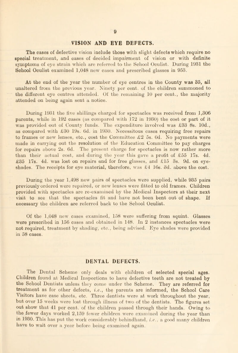 VISION AND EYE DEFECTS. The cases of defective vision include those with slight defects which require no special treatment, and cases of decided impairment of vision or with definite symptoms of eye strain which are referred to the School Oculist. During 1931 the School Oculist examined 1,048 new cases and prescribed glasses in 953. At the end of the year the number of eye centres in the County was 35, all unaltered from the previous year. Ninety per cent, of the children summoned to the different eye centres attended. Of the remaining 10 per cent., the majority attended on being again sent a notice. During 1931 the five shillings charged for spectacles was received from 1,306 parents, while in 192 cases (as compared with 172 in 1930) the cost or part of it was provided out of County funds. The expenditure involved was £33 8s. 10d., as compared with £30 19s. 6d. in 1930. Necessitous cases requiring free repairs to frames or new lenses, etc., cost the Committee £2 5s. Od. No payments were made in carrying out the resolution of the Education Committee to pay charges for repairs above 2s. 6d. The present charge for spectacles is now rather more than their actual cost, and during the year this gave a profit of £55 17s. 4d. £35 17s. 4d. was lost on repairs and for free glasses, and £15 3s. 9d. on eye- shades. The receipts for eye material, therefore, was £4 16s. 3d. above the cost. During the year 1,498 new pairs of spectacles were supplied, while 935 pairs previously ordered were repaired, or new lenses were fitted to old frames. Children provided with spectacles are re-examined by the Medical Inspectors at their next visit to see that the spectacles fit and have not been bent out of shape. If necessary the children are referred back to the School Oculist. Of the 1,048 new cases examined, 158 were suffering from squint. Glasses were prescribed in 156 cases and obtained in 148. In 2 instances spectacles were not required, treatment by shading, etc., being advised. Eye shades were provided in 58 cases. DENTAL DEFECTS. The Dental Scheme only deals with children of selected special ages. Children found at Medical Inspections to have defective teeth are not treated by the School Dentists unless they come under the Scheme. They are referred for treatment as for other defects, i.e., the parents are informed, the School Care Visitors have case sheets, etc. Three dentists were at work throughout the year, but over 15 weeks were lost through illness of two of the dentists. The figures set out show that 41 per cent, of the children passed through their hands. Owing to the fewer days worked 2,159 fewer children were examined during the 5'ear than in 1930. This has put the work considerably behindhand, i.e., a good many children have to wait over a year before being examined again.