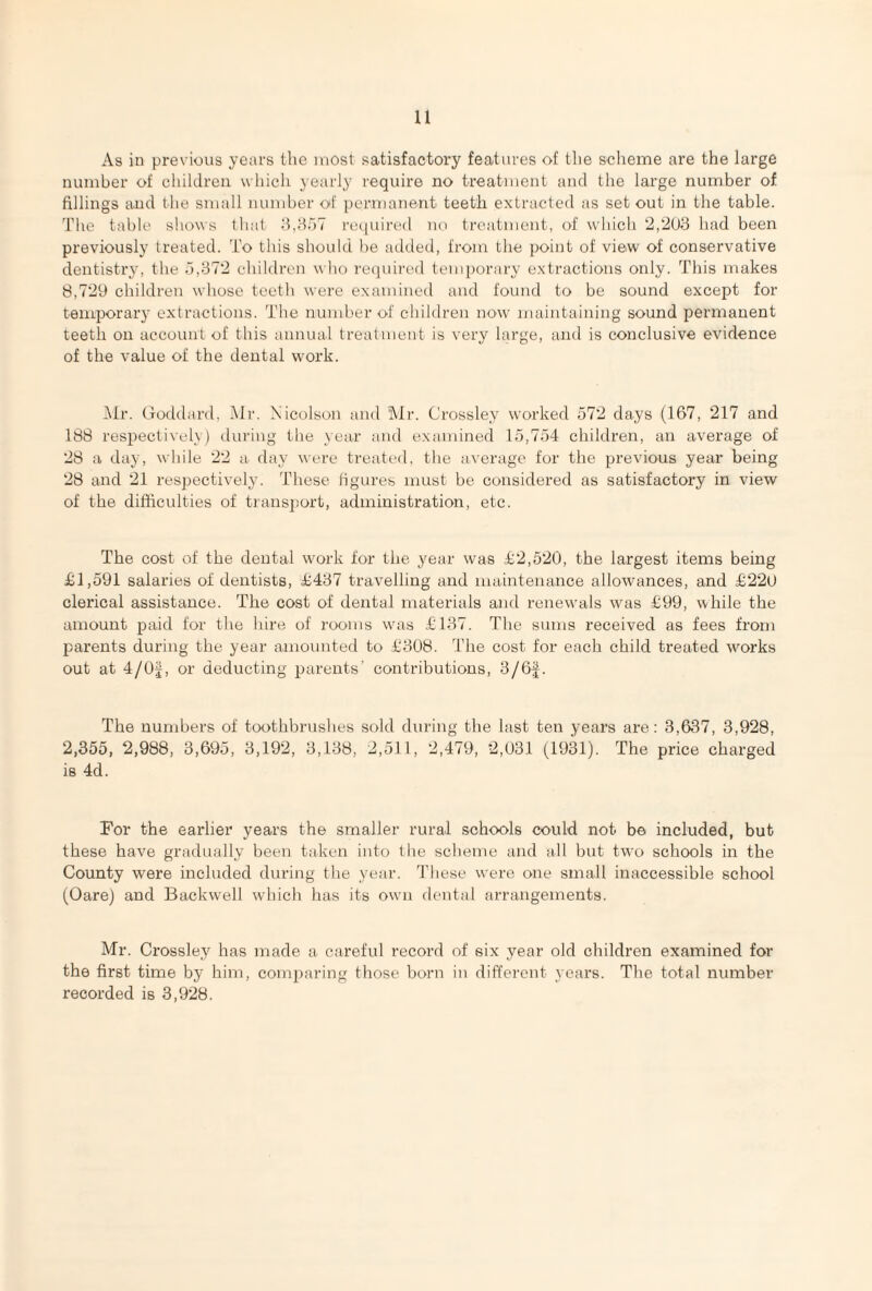 As in previous years the most satisfactory features of the scheme are the large number of children which yearly require no treatment and the large number of fillings and the small number of permanent teeth extracted as set out in the table. The table shows that 3,357 required no treatment, of which 2,203 had been previously treated. To this should be added, from the point of view of conservative dentistry, the 5,372 children who required temporary extractions only. This makes 8,729 children whose teeth were examined and found to be sound except for temporary extractions. The number of children now maintaining sound permanent teeth on account of this annual treatment is very large, and is conclusive evidence of the value of the dental work. Mr. Goddard, Mr. Nicolson and Mr. Crossley worked 572 days (167, 217 and 188 respectively) during the year and examined 15,754 children, an average of 28 a day, while 22 a day were treated, the average for the previous year being 28 and 21 respectively. These figures must be considered as satisfactory in view of the difficulties of transport, administration, etc. The cost of the dental work for the year was £2,520, the largest items being £1,591 salaries of dentists, £437 travelling and maintenance allowances, and £220 clerical assistance. The cost of dental materials and renewals was £99, while the amount paid for the hire of rooms was £137. The sums received as fees from parents during the year amounted to £308. The cost for each child treated works out at 4/Of, or deducting parents’ contributions, 3/6f. The numbers of toothbrushes sold during the last ten years are: 3,637, 3,928, 2,355, 2,988, 3,695, 3,192, 3,138, 2,511, 2,479, 2,031 (1931). The price charged is 4d. For the earlier years the smaller rural schools could not be included, but these have gradually been taken into the scheme and all but two schools in the County were included during the year. These were one small inaccessible school (Oare) and Backwell which has its own dental arrangements. Mr. Crossley has made a careful record of six year old children examined for the first time by him, comparing those born in different years. The total number recorded is 3,928.