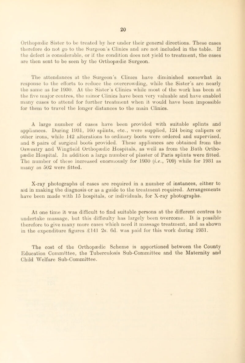 Orthopaedic Sister to be treated by her under their general directions. These cases therefore do not go to the Surgeon’s Clinics and are not included in the table. If the defect is considerable, or if the condition does not yield to treatment, the cases are then sent to be seen by the Orthopaedic Surgeon. The attendances at the Surgeon’s Clinics have diminished somewhat in response to the efforts to reduce the overcrowding, while the Sister’s are nearly the same as for 1930. At the Sister’s Clinics while most of the work has been at the five major centres, the minor Clinics have been very valuable and have enabled many cases to attend for further treatment when it would have been impossible for them to travel the longer distances to the main Clinics. A large number of cases have been provided with suitable splints and appliances. During 1931, 160 splints, etc., were supplied, 124 being calipers or other irons, while 142 alterations to ordinary boots were ordered and supervised, and 8 pairs of surgical boots provided. These appliances are obtained from the Oswestry and Wingfield Orthopaedic Hospitals, as well as from the Bath Ortho¬ paedic Hospital. In addition a large number of plaster of Paris splints were fitted. The number of these increased enormously for 1930 (i.e., 709) while for 1931 as many as 502 were fitted. X-ray photographs of cases are required in a number of instances, either to aid in making the diagnosis or as a guide to the treatment required. Arrangements have been made with 15 hospitals, or individuals, for X-ray photographs. At one time it was difficult to find suitable persons at the different centres to undertake massage, but this difficulty has largely been overcome. It is possible therefore to give many more cases which need it massage treatment, and as shown in the expenditure figures £141 2s. 6d. was paid for this work during 1931. The cost of the Orthopaedic Scheme is apportioned between the County Education Committee, the Tuberculosis Sub-Committee and the Maternity and Child Welfare Sub-Committee.