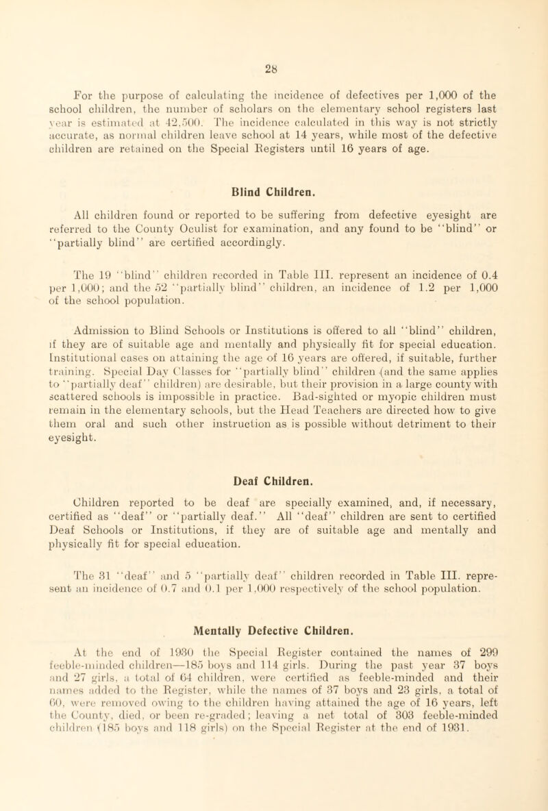 For the purpose of calculating the incidence of defectives per 1,000 of the school children, the number of scholars on the elementary school registers last year is estimated at 42,500. The incidence calculated in this way is not strictly accurate, as normal children leave school at 14 years, while most of the defective children are retained on the Special Registers until 16 years of age. Blind Children. All children found or reported to be suffering from defective eyesight are referred to the County Oculist for examination, and any found to be “blind” or “partially blind” are certified accordingly. The 19 “blind children recorded in Table III. represent an incidence of 0.4 per 1,000; and the 52 “partially blind” children, an incidence of 1.2 per 1,000 of the school population. Admission to Blind Schools or Institutions is offered to all “blind” children, if they are of suitable age and mentally and physically fit for special education. Institutional cases on attaining the age of 16 years are offered, if suitable, further training. Special Day Classes for “partially blind  children {and the same applies to “partially deaf children) are desirable, but their provision in a large county with scattered schools is impossible in practice. Bad-sighted or myopic children must remain in the elementary schools, but the Head Teachers are directed how to give them oral and such other instruction as is possible without detriment to their eyesight. Deaf Children. Children reported to be deaf are specially examined, and, if necessary, certified as “deaf” or “partially deaf.” All “deaf” children are sent to certified Deaf Schools or Institutions, if they are of suitable age and mentally and physically fit for special education. The 31 “deaf” and 5 “partially deaf children recorded in Table III. repre¬ sent an incidence of 0.7 and 0.1 per 1,000 respectively of the school population. Mentally Defective Children. At the end of 1930 the Special Register contained the names of 299 feeble-minded children—185 boys and 114 girls. During the past year 37 boys and 27 girls, a total of 64 children, were certified as feeble-minded and their names added to the Register, while the names of 37 boys and 23 girls, a total of 60, were removed owing to the children having attained the age of 16 years, left the County, died, or been re-graded; leaving a net total of 303 feeble-minded children (185 boys and 118 girls) on the Special Register at the end of 1931.