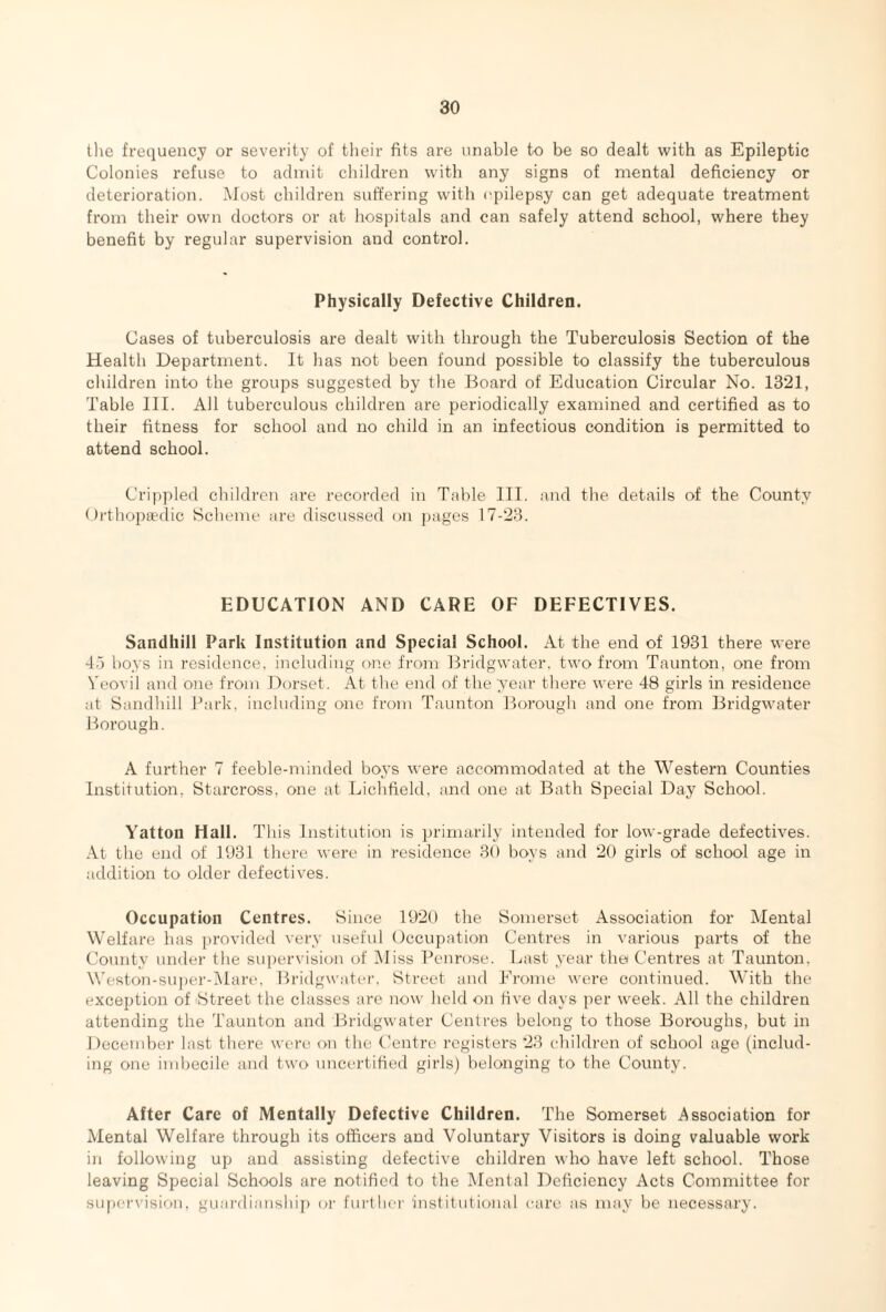 the frequency or severity of their fits are unable to be so dealt with as Epileptic Colonies refuse to admit children with any signs of mental deficiency or deterioration. Most children suffering with epilepsy can get adequate treatment from their own doctors or at hospitals and can safely attend school, where they benefit by regular supervision and control. Physically Defective Children. Cases of tuberculosis are dealt with through the Tuberculosis Section of the Health Department. It has not been found possible to classify the tuberculous children into the groups suggested by the Board of Education Circular No. 1321, Table III. All tuberculous children are periodically examined and certified as to their fitness for school and no child in an infectious condition is permitted to attend school. Crippled children are recorded in Table III. and the details of the County Orthopaedic Scheme are discussed on pages 17-23. EDUCATION AND CARE OF DEFECTIVES. Sandhill Park Institution and Special School. At the end of 1931 there were 45 boys in residence, including one from Bridgwater, two from Taunton, one from Yeovil and one from Dorset . At the end of the year there were 48 girls in residence at Sandhill Park, including one from Taunton Borough and one from Bridgwater Borough. A further 7 feeble-minded boys were accommodated at the Western Counties Institution, Starcross, one at Lichfield, and one at Bath Special Day School. Yatton Hall. This Institution is primarily intended for low-grade defectives. At the end of 1931 there were in residence 30 boys and 20 girls of school age in addition to older defectives. Occupation Centres. Since 1920 the Somerset Association for Mental Welfare has provided very useful Occupation Centres in various parts of the County under the supervision of Miss Penrose. Last year the Centres at Taunton. Weston-super-Mare, Bridgwater, Street and Frome were continued. With the exception of Street the classes are now held on five days per week. All the children attending the Taunton and Bridgwater Centres belong to those Boroughs, but in December last there were on the Centre registers 23 children of school age (includ¬ ing one imbecile and two uncertified girls) belonging to the County. After Care of Mentally Defective Children. The Somerset Association for Mental Welfare through its officers and Voluntary Visitors is doing valuable work in following up and assisting defective children who have left school. Those leaving Special Schools are notified to the Mental Deficiency Acts Committee for supervision, guardianship or further institutional care as may be necessary.