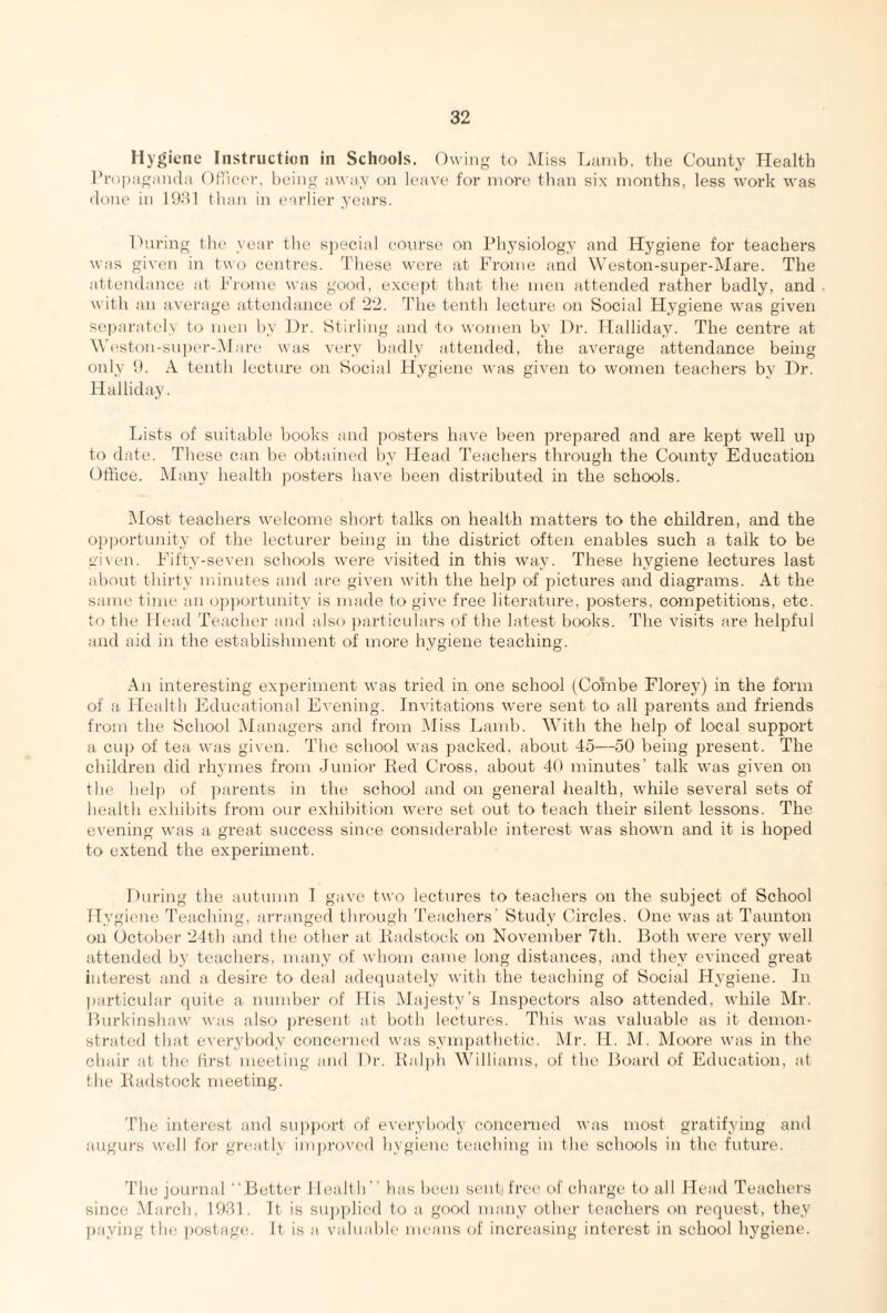 Hygiene Instruction in Schools. Owing to Miss Lamb, the County Health Propaganda Officer, being away on leave for more than six months, less work was done in 1981 than in earlier years. During the year the special course on Physiology and Hygiene for teachers was given in two centres. These were at Frome and Weston-super-Mare. The attendance at Frome was good, except that the men attended rather badly, and with an average attendance of 22. The tenth lecture on Social Hygiene was given separately to men by Dr. Stirling and to women by Dr. Halliday. The centre at Weston-super-Mare was very badly attended, the average attendance being only 9. A tenth lecture on Social Hygiene was given to women teachers by Dr. Halliday. Lists of suitable books and posters have been prepared and are kept well up to date. These can be obtained by Head Teachers through the County Education Office. Many health posters have been distributed in the schools. Most teachers welcome short talks on health matters to the children, and the opportunity of the lecturer being in the district often enables such a talk to be given. Fifty-seven schools were visited in this way. These hygiene lectures last about thirty minutes and are given with the help of pictures and diagrams. At the same time an opportunity is made to give free literature, posters, competitions, etc. to the Head Teacher and also particulars of the latest books. The visits are helpful and aid in the establishment of more hygiene teaching. An interesting experiment was tried in one school (Combe Florey) in the form of a Health Educational Evening. Invitations were sent to all parents and friends from the School Managers and from Miss Lamb. With the help of local support a cup of tea was given. The school was packed, about 45—50 being present. The children did rhymes from Junior Red Cross, about 40 minutes’ talk was given on the help of parents in the school and on general health, while several sets of health exhibits from our exhibition were set out to teach their silent lessons. The evening was a great success since considerable interest was shown and it is hoped to extend the experiment. During the autumn I gave two lectures to teachers on the subject of School Hygiene Teaching, arranged through Teachers’ Study Circles. One was at Taunton on October 24th and the other at Eadstock on November 7th. Both were very well attended by teachers, many of whom came long distances, and they evinced great interest and a desire to deal adequately with the teaching of Social Hygiene. In particular quite a number of His Majesty’s Inspectors also attended, while Mr. Burkinshaw was also present at both lectures. This was valuable as it demon¬ strated that everybody concerned was sympathetic. Mr. H. M. Moore was in the chair at the first meeting and Dr. Ralph Williams, of the Board of Education, at the Radstock meeting. The interest and support of everybody concerned was most gratifying and augurs well for great! \ improved hygiene teaching in the schools in the future. The journal Better I lealth” has been sent) free of charge to all Head Teachers since March, 1931. It is supplied to a good many other teachers on request, they paying the postage. It is a valuable means of increasing interest in school hygiene.