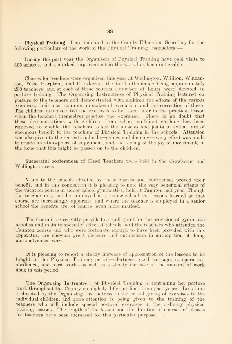 Physical Training. T am indebted to the County Education Secretary for the following particulars of the work of the Physical Training Instructors:— During the past year the Organisers of Physical Training have paid visits to 465 schools, and a marked improvement in the work has been noticeable. Classes for teachers were organised this year at Wellington, Williton, Wincan- ton, West Harptree, and Crewkerne, the total attendance being approximately 230 teachers, and at each of these courses a number of hours were devoted to posture training. The Organising Instructress of Physical Training lectured on posture to the teachers and demonstrated with children the effects of the various exercises, their most common mistakes of execution, and the correction of these. The children demonstrated the exercises to be taken later in the practical lesson when the teachers themselves practise the exercises. There is no doubt that these demonstrations with children, from whom sufficient clothing has been removed to enable tbe teachers to see the muscles and joints in action, are of enormous benefit to the teaching of Physical Training in the schools. Attention was also given to the recreational side—games and dancing—every effort was made to create an atmosphere of enjoyment, and the feeling of the joy of movement, in the hope that this might be passed on to the children. Successful conferences of Head Teachers were held in the Crewkerne and Wellington areas. Visits to the schools affected by these classes and conferences proved their benefit, and in this connection it is pleasing to note the very beneficial effects of the vacation course in senior school gymnastics, held at Taunton last year. Though the teacher may not be employed in a senior school the lessons learned at that course are increasingly apparent, and where the teacher is employed in a senior school the benefits are, of course, even more marked. The Committee recently provided a small grant for the provision of gymnastic benches and mats to specially selected schools, and the teachers who attended the Taunton course and who were fortunate enough to have been provided with this apparatus, are showing great pleasure and enthusiasm in anticipation of doing more advanced work. It is pleasing to report a steady increase of appreciation of the lessons to be taught in the Physical Training period—alertness, good carriage, co-operation, obedience, and hard work—as well as a steady increase in the amount of work done in this period. The Organising Instructress of Physical Training is continuing her posture work throughout the County on slightly different lines from past years. Less time is devoted by the Organising Instructress to the actual giving of exercises to the individual children, and more attention is being given to the training of the teachers who will include special postural exercises in the ordinary physical training lessons. The length of the lesson and the duration of courses of classes for teacher’s have been increased for this particular purpose.