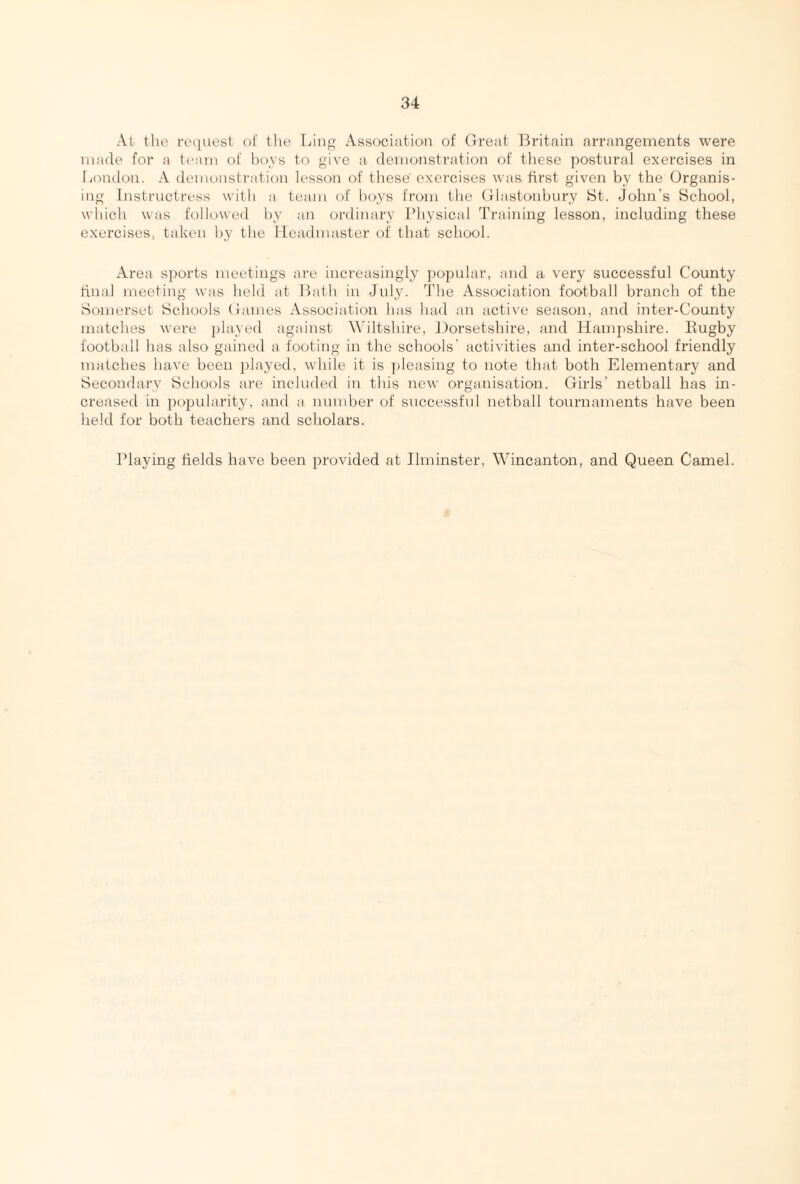 At the request of the Ling Association of Great Britain arrangements were made for a team of boys to give a demonstration of these postural exercises in London. A demonstration lesson of these' exercises was first given by the Organis¬ ing Instructress with a team of boys from the Glastonbury St. John’s School, which was followed by an ordinary Physical Training lesson, including these exercises, taken by the Headmaster of that school. Area sports meetings are increasingly popular, and a very successful County final meeting was held at Bath in July. The Association football branch of the Somerset Schools Games Association has had an active season, and inter-County matches were played against Wiltshire, Dorsetshire, and Hampshire. Rugby football has also gained a footing in the schools' activities and inter-school friendly matches have been played, while it is pleasing to note that both Elementary and Secondary Schools are included in this new organisation. Girls’ netball has in¬ creased in popularity, and a number of successful netball tournaments have been held for both teachers and scholars. Playing fields have been provided at Ilminster, Wincanton, and Queen Camel.