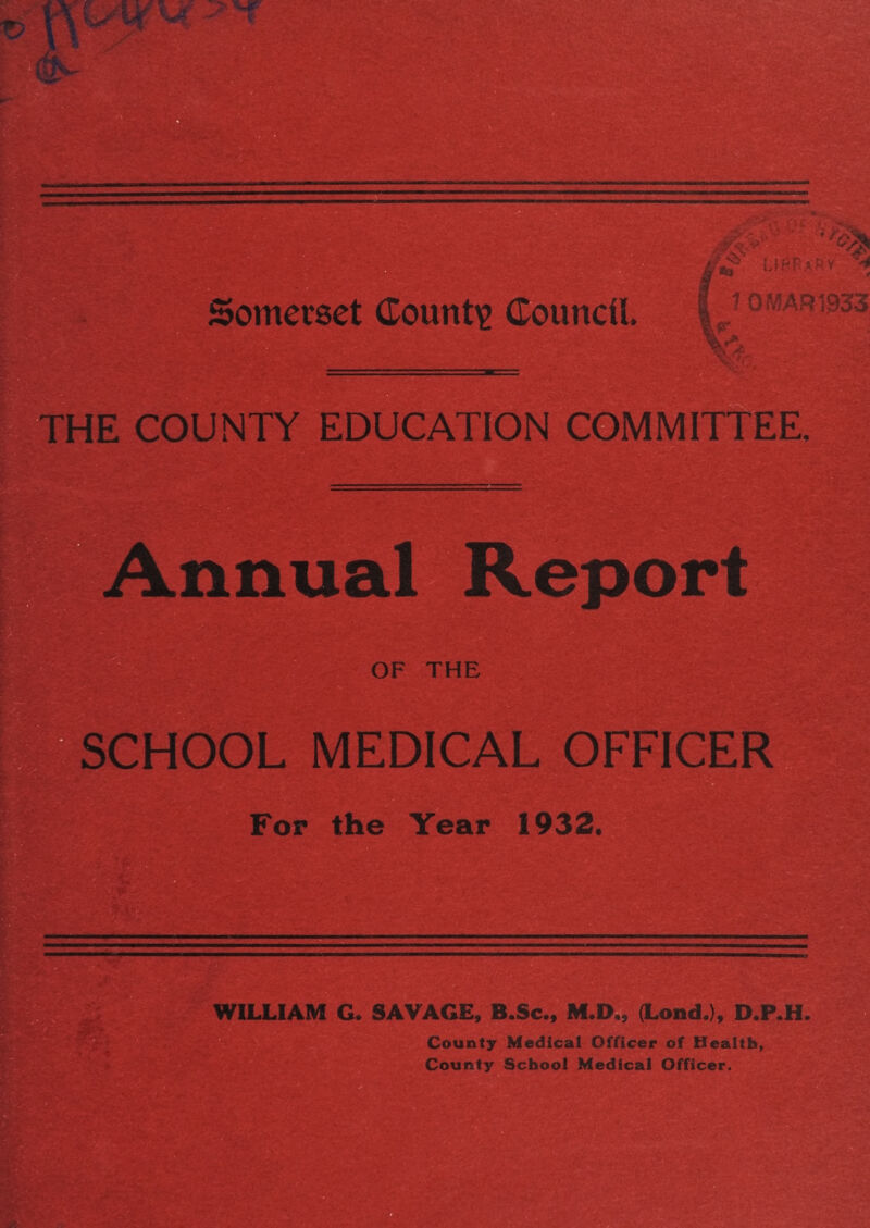 Somerset County Council. : j, . 7 OMAR 1933 THE COUNTY EDUCATION COMMITtEE. Annual ^^eport OF THE : SCHOOL MEDICAL OFFICER Fop the Year 1932, WILLIAM G. SAVAGE, B.Sc., M.D., (Lond.), D.P.H. County Medical Officer of Health, County School Medical Officer.