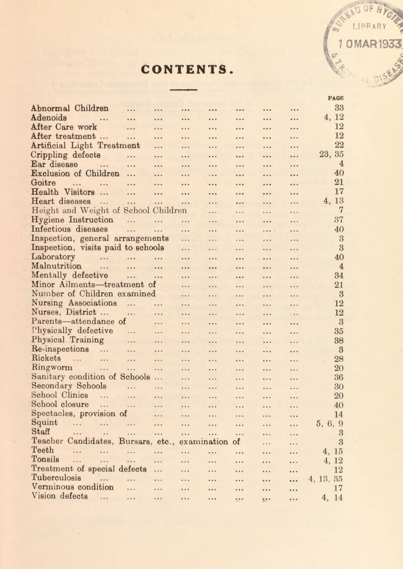 CONTENTS. Abnormal Children Adenoids After Care work After treatment ... Artificial Light Treatment Crippling defects Ear disease Exclusion of Children ... Goitre Health Visitors ... Heart diseases ... Height and Weight of School Childre n Hygiene Instruction Infectious diseases Inspection, general arrangements Inspection, visits paid to schools Laboratory Malnutrition Mentally defective Minor Ailments—treatment of Number of Children examined Nursing Associations Nurses, District ... Parents—attendance of I’hysically defective Physical Training Re-inspections Rickets Ringworm Sanitary condition of Schools Secondary Schools School Clinics School closure Spectacles, provision of Squint Stafi . Teacher Candidates, Bursars, Teeth Tonsils Treatment of special defects Tuberculosis Verminous condition Vision defects etc., ex am in ation ol 33 4, 12 12 12 22 23, 35 4 40 21 17 4, 13 7 37 40 3 3 40 4 34 21 3 12 12 3 35 38 3 28 20 36 30 20 40 14 5, 6, 9 3 3 4, 15 4, 12 12 4, 13. 35 17 4, 14