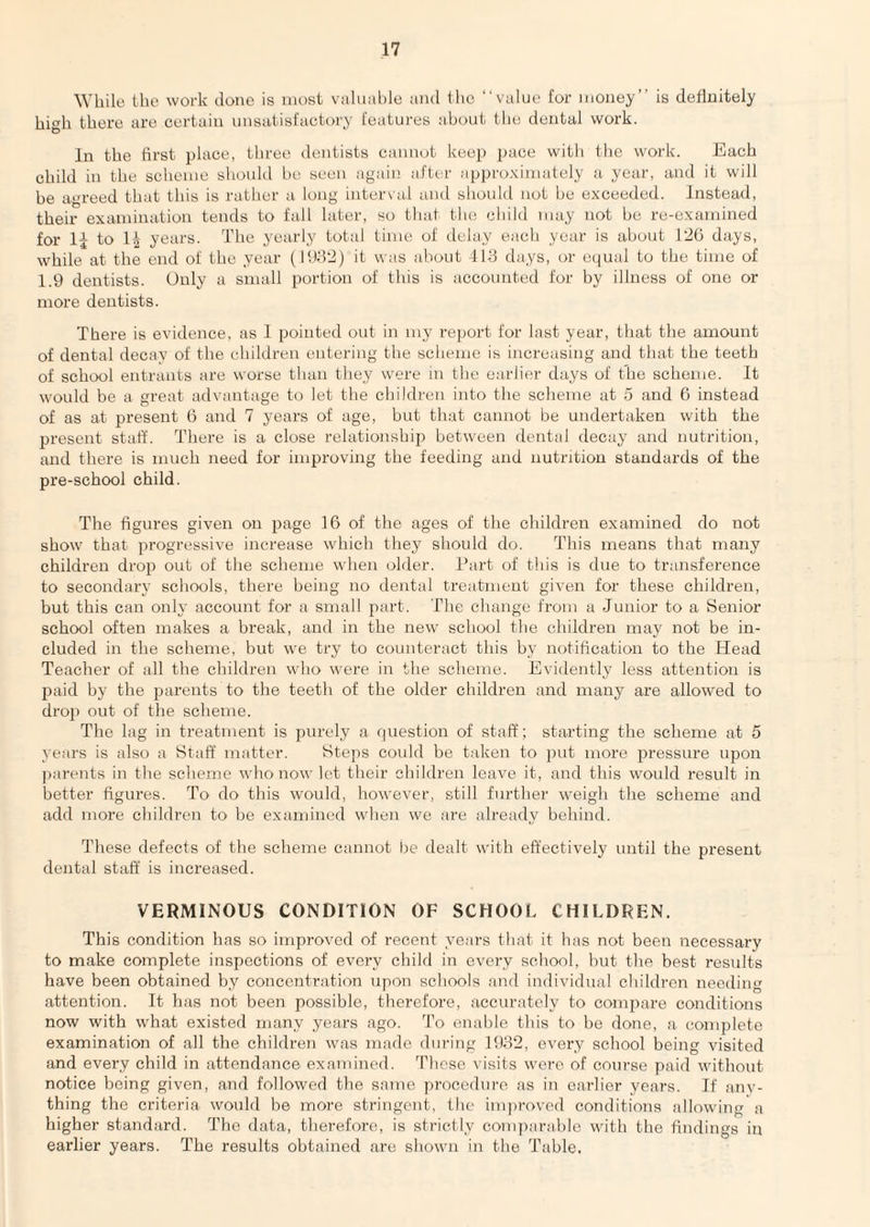 While the work clone is most valuable and the “value tor money’’ is definitely high there are certain unsutisiactory features about tlie dental work. In the first place, tliree dentists cannot keep pace with the work. Each child in the scheme should be seen again after approximately a year, and it will he agreed that this is rather a long interval and should not be exceeded. Instead, their examination tends to fall later, so that the child may not be re-examined for to 1| years. The yearly total time of delay each year is about 126 days, while at the end of the year (11)152) it was about 4113 days, or ecjual to the time of 1.9 dentists. Only a small portion of this is accounted for by illness of one or more dentists. There is evidence, as I pointed out in my report for last year, that the amount of dental decav of the children entering the scheme is increasing and that the teeth of school entrants are worse than they were in the earlier days of the scheme. It would be a great advantage to let the children into the scheme at 5 and 6 instead of as at present 6 and 7 years of age, but that cannot be undertaken with the present staff. There is a close relationshij) between dental decay and nutrition, and there is much need for improving the feeding and nutrition standards of the pre-school child. The figures given on page 16 of the ages of the children examined do not show that progressive increase which they should do. This means that many children drop out of the scheme when older. Part of this is due to transference to secondary schools, there being no dental treatment given for these children, but this can only account for a small part. The change froui a Junior to a Senior school often makes a break, and in the new' school the children may not be in¬ cluded in the scheme, but we try to counteract this by notification to the Head Teacher of all the children who were in the scheme. Evidently less attention is paid by the parents to the teeth of the older children and many are allow'ed to dro]) out of the scheme. The lag in treatment is purely a question of staff; starting the scheme at 5 years is also a Staff matter. Steps could be taken to put more pressure upon ]);irents in the scheme who now let their children leave it, and this would result in better figures. To do this would, however, still further weigh the scheme and add more children to be examined when we are already behind. These defects of the scheme cannot be dealt with effectively until the present dental staff is increased. VERMINOUS CONDITION OF SCHOOL CHILDREN. This condition has so improved of recent years that it has not been necessary to make complete inspections of every child in every school, but the best results have been obtained by concentration upon schools and individual children needing attention. It has not been possible, therefore, accurately to compare conditions now with what existed many years ago. To enable this to be done, a complete examination of all the children was made dui'ing 1932, every school being visited and every child in attendance examined. These visits were of course paid without notice being given, and followed the same procedure as in earlier years. If anv- thing the criteria woidd be more stringent, the imja-oved conditions allowing a higher standard. The data, therefore,, is strictly comparable with the findings in earlier years. The results obtained are shown in the Table,