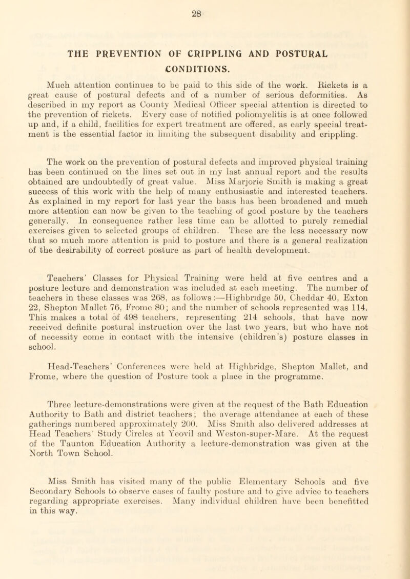 THE PREVENTION OF CRIPPLING AND POSTURAL CONDITIONS. Much attention continues to be paid to this side of the work. Kickets is a great cause of postural defects and of a nuuiber of serious deformities. As described in my report as County Medical Cfficer special attention is directed to the prevention of rickets. Every case of notified poliomyelitis is at once followed up and, if a child, facilities for expert treatment are offered, as early special treat¬ ment is the essential factor in limiting the subsequent disability and crippling. The work on the prevention of postural defects and imj^roved physical training has been continued on the lines set out in my last annual report and the results obtained are undoubtedly of great value. Miss Marjorie Smith is making a great success of this work with the help of many enthusiastic and interested teachers. As explained in my report for last year the basis has been broadened and much more attention can now be given to the teaching of good posture by the teachers generally. In consequence rather less time can be allotted to purely remedial exercises given to selected groups of children. These are the less necessary now that so much more attention is paid to posture and there is a general realization of the desirability of correct posture as part of health development. Teachers’ Classes for Physical Training were held at five centres and a posture lecture and demonstration was included at each meeting. The number of teachers in these classes was 268, as follows;—Highbridge 60, Cheddar 40, Exton 22, Shepton Mallet 76, Eroine 80; and the number of schools represented was 114. This makes a total of 498 teachers, representing 214 schools, that have now received definite postural instruction over the last two yeaz’s, but who have not of necessity come in contact with the intensive (children’s) posture classes in school. Head-Teachers’ Conferences were held at Highbridge, Shepton Mallet, and Frome, where the question of Posture took a place in the programme. Three lecture-demonstrations were given at the request of the Bath Education Authority to Bath and district teachers; the average attendance at each of these gatherings numbered approximately 200. Miss Smith also delivered addresses at Head Teachers’ Study Circles at Yeovil and Weston-super-Mare. At the request of the Taunton Education Authority a lecture-demonstration was given at the North Town School. Miss Smith has visited many of the public Elementary Schools and five Secondary Schools to observe cases of faulty posture and to give advice to teachers regarding appropriate exercises. Many individual children have been benefitted in this way.
