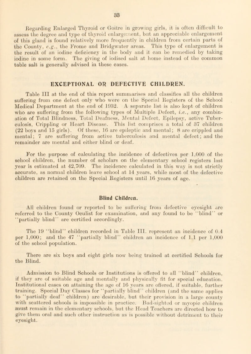 I\ogarding Enlarged Tliyroid or (loitre in growing girls, it is often difficult to assess the degree and type of tliyroid enlargc’.'ient, bat an appreciable enlargement of this gland is found relatively more frecpiently in cbildren from certain parts of the County, e.g., the Erome and Bridgwater areas. This type of enlargement is the result of an iodine debciency in the body and it can be remedied by taking iodine in some form. The giving of iodised salt at borne instead of the common table salt is generally advised in these cases. EXCEPTIONAL OR DEFECTIVE CHILDREN. Table III at the end of this report summarises and classifies all the cbildren suffering from one defect only who were on the Special liegisters of the School Medical Department at the end of 1932. A separate list is also kept of children who are suffering from the following types of Multiple Defect, i.e., any combin¬ ation of Total Blindness, Total Deafness, Mental Defect, Epilepsy, active Tuber¬ culosis, Crippling or Heart Disease. This list comprises a total of 37 cbildren (22 boys and 15 girls). Of these, 10 are epileptic and mental; 8 are crippled and mental; 7 are suffering from active tuberculosis ;ind mental defect; and the remainder are mental and either blind or deaf. For the purpose of calculating the incidence of defectives per 1,000 of the school children, the number of scholars on the elementary school registers last year is estimated at 42,709. The incidence calculated in this way is not strictly accurate, as normal children leave school at 14 years, while most of the defective children are retained on the Special Eegisters until 16 years of age. Blind Children. All children found or rei)orted to be suffering from defective eyesight are referred to the County Oculist for examination, and any found to be “blind” or “partially blind” are certiffed accordingly. The 19 “blind” children recorded in Table III. represent an incidence of 0.4 per 1,000; and the 47 “partially blind” cliildren an incidence of 1.1 per 1,000 of the school population. There are six boys and eight girls now being trained at certified Schools for the Blind. Admission to Blind Schools or Institutions is offered to all “blind” children, if tliey are of suitable age and mentally and physically fit for special education. Institutional cases on attaining the age of 16 years are offered, if suitable, further training. Special Day Classes for “partially blind” children (and the same ap])lies to “partially deaf” children) are desirable, l)ut their ])rovision in a. large county with scattered schools is impossil)le in jn-acticc. Bad-sighfed or myopic children must remain in the elementary schools, but the Head Teachers are directed how to give them oral and such other instruction as is possible without detriment to their eyesight.