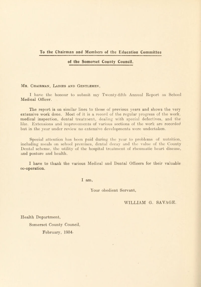 To the Chairman and Members of the Education Committee of the Somerset County Council. Mr. Chairman, Ladies and Gentlemen, I luive the honour to submit my Twenty-fifth Annual Report as School Medical Officer. The report is on similar lines to those of previous years and shows the very extensive work done. Most of it is a record of the regular jn-ogress of the work, medical inspection, dental treatment, dealing with special defectives, and the like. Extensions and im])rovements of various sections of the work are recorded but in the year under review no extensive developments were undertaken. Special attention has been paid during the year to problems of nutrition, including meals on school ])remises, dental decay and the value of the County Dental scheme, the utility of the hospital treatment of rheumatic heart disease, and posture and health. I have to thank the various Medical and Dental Officers for their valuable co-operation. I am. Your obedient Servant, WILLIAM G. SAVAGE. Health Department, Somerset County Council, February, 1934-