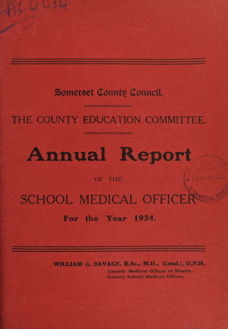 THE COUNTY EDUCATION COMMITTEE. Annual Report IS OF THE ; 4i - ,R SCHOOL MEDICAL OFFICE For the Year 1934, WILLIAM G. SAVAGE, B.Sc., M.D., (Lond.), D.P.H. County Medical Officer of Health, County School Medical Officer.