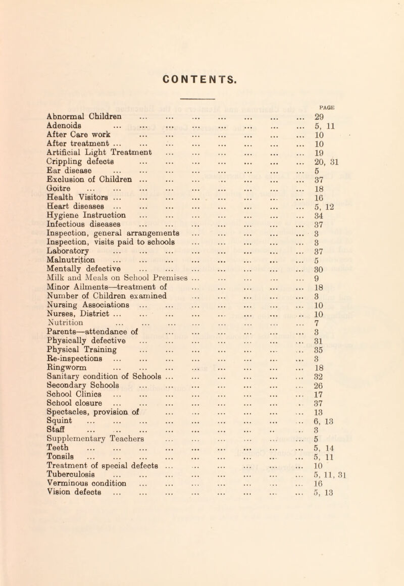 CONTENTS Abnormal Children . Adenoids After Care work After treatment ... Artificial Light Treatment Crippling defects . Ear disease Exclusion of Children ... Goitre Health Visitors ... Heart diseases ... Hygiene Instruction Infectious diseases Inspection, general arrangements Inspection, visits paid to schools Laboratory Malnutrition Mentally defective Milk and Meals on School Premises Minor Ailments—treatment of Number of Children examined Nursing Associations Nurses, District ... Nutrition Parents—attendance of Physically defective Physical Training Re-inspections Ringworm Sanitary condition of Schools ... Secondary Schools School Clinics School closure Spectacles, provision of Squint Staff . Supplementary Teachers Teeth Tonsils Treatment of special defects ... Tuberculosis Verminous condition Vision defects PAGE ... 29 ... 5, 11 ... 10 ... 10 ... 19 ... 20, 31 ... 5 ... 37 ... 18 ... 10 ... 5, 12 ... 34 ... 37 ... 3 ... 3 ... 37 ... 5 ... 30 ... 9 ... 18 ... 3 ... 10 .. 10 ... 7 ... 3 ... 31 ... 35 ... 3 ... 18 ... 32 ... 26 ... 17 . 37 ... 13 .. 6, 13 .. 3 ... 5 ... 5, 14 ... 5, 11 ... 10 ... 5,11,31 ... 16 ... 5, 13