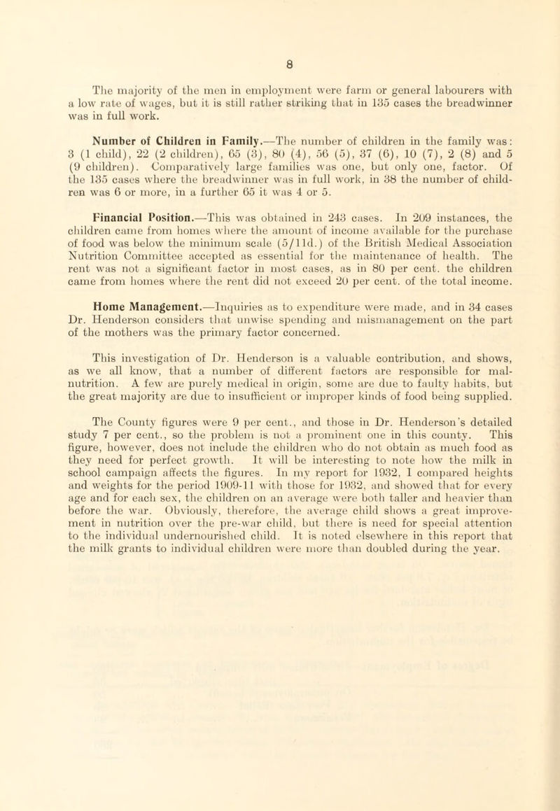 The majority of the men in emi>loyment were farm or general labourers with a low rate of wages, but it is still rather striking that in 135 cases the breadwinner was in full work. Number of Children in Family.—The number of children in the family was: 3 (1 child), 22 (2 children), 65 (3), 80 (4), 56 (5), 37 (6), 10 (7), 2 (8) and 5 (9 children). Comparatively large families was one, but only one, factor. Of the 135 cases where tlie breadwinner was in full work, in 38 the number of child¬ ren was 6 or more, in a further 65 it was 4 or 5. Financial Position.—This was obtained in 243 cases. In 209 instances, the cliildren came from homes where the amount of income available for the purchase of food was below the minimum scale (5/lid.) of the British Medical Association Nutrition Committee accepted as essential for tlie maintenance of health. The rent was not a significant factor in most cases, as in 80 per cent, the children came from liomes where the rent did not exceed 20 per cent, of the total income. Home Management.—Inquiries as to expenditure were made, and in 34 cases Dr. Henderson considers tliat unwise spending and mismanagement on the part of the mothers was the primary factor concerned. This investigation of Dr. Henderson is a valuable contribution, and shows, as we all know, that a number of different factors are responsible for mal¬ nutrition. A few are jiurely medical in origin, some are due to faulty habits, but the great majority are due to insufficient or improper kinds of food being supplied. The County figures were 9 per cent., and those in Dr. Henderson’s detailed study 7 per cent., so the problem is not a ])rominent one in this county. This figure, however, does not include the children who do not obtain as much food as they need for perfect growth. It will be interesting to note how the milk in school campaign affects the figures. In my report for 1932, I com])ared heights and weights for the period 1909-1 1 with those for 1932, and showed that for every age and for each sex, the children on an average were both taller and heavier than before the war. Obviously, therefore, the average child shows a great improve¬ ment in nutrition over the pre-war child, but there is need for special attention to the individual undernourished child. It is noted elsewhere in this report that the milk grants to individual children were more than doubled during the year.