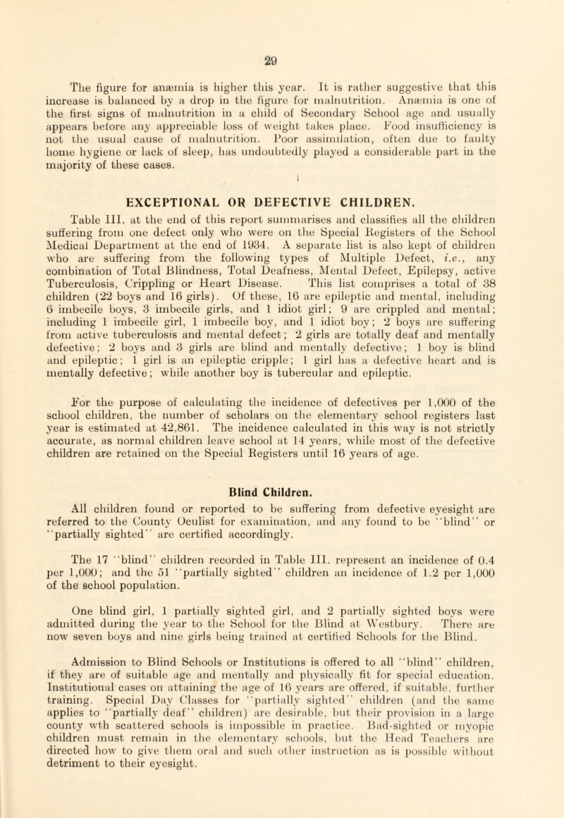 The figure for anajiiha is liigher this year. It is rather suggestive that this iucrease is balanced by a. drop iu the figure for lualnutrition. Anaemia is one of the first signs of malnutrition in a child of Secondary School age and usually appears betore any appreciable loss of weight takes place. Tood insufficiency is not the usual cause of malnutrition. Poor assimilation, often due to faulty home hygiene or lack of sleep, has undoubtedly played a considerable part in the majority of these cases. } EXCEPTIONAL OR DEFECTIVE CHILDREN. Table 111. at the end of this report summarises and classifies all the children suffering from one defect only who were on the Special liegisters of the School iMedical Department at the end of 1934. A separate list is also kept of children who are suffering from the following types of Multiple Defect, i.e., any combination of Total Blindness, Total Deafness, Mental Defect, Epilepsy, active Tuberculosis, Crippling or Heart Disease. This list comprises a total of 38 children (22 boys and 16 girls). Of these, 16 are epileptic and mental, including 6 imbecile boys, 3 imbecile girls, and 1 idiot girl; 9 are crippled and mental; including 1 imbecile girl, 1 imbecile boy, and 1 idiot boy; 2 boys are suffering from active tuberculosis and mental defect; 2 girls are totally deaf and mentally defective; 2 boys and 3 girls are blind and mentally defective; 1 boy is blind and epileptic; 1 girl is an epileptic cripple; 1 girl has a defective heart and is mentally defective; while another boy is tubercular and epileptic. Eor the purpose of calculating the incidence of defectives per 1,000 of the school children, the number of scholars on the elementary school registers last year is estimated at 42,861. The incidence calculated in this way is not strictly accurate, as normal children leave school at 14 years, while most of the defective children are retained on the Special Registers until 16 years of age. Blind Children. All children found or reported to be suffering from defective eyesight are referred to the County Oculist for examination, and any found to be “blind” or “partially sighted” are certified accordingly. The 17 “blind” children recorded in Table 111. represent an incidence of 0.4 per 1,000; and the 51 “partially sighted” children an incidence of 1.2 per 1,000 of the school population. One blind girl, 1 partially sighted girl, and 2 partially sighted boys were admitted during the year to the School for the Blind at Westbury. There are now seven boys and nine girls being trained at certified Schools for the Blind. Admission to Blind Schools or Institutions is offered to all “blind” children, if they are of suitable age and mentally and physically fit for special education. Institutional cases on attaining the age of 16 years are offered, if suitable, further training. Special Day Classes for “partially sighted” children (and the same applies to “partially deaf” children) are desirable, but their provision in a large county w'th scattered schools is impossible in practice. Bad-sighted or myopic children must remain in the elementary schools, but the Head Teachers are directed how to give them oral and such other instruction as is possible without detriment to their eyesight.