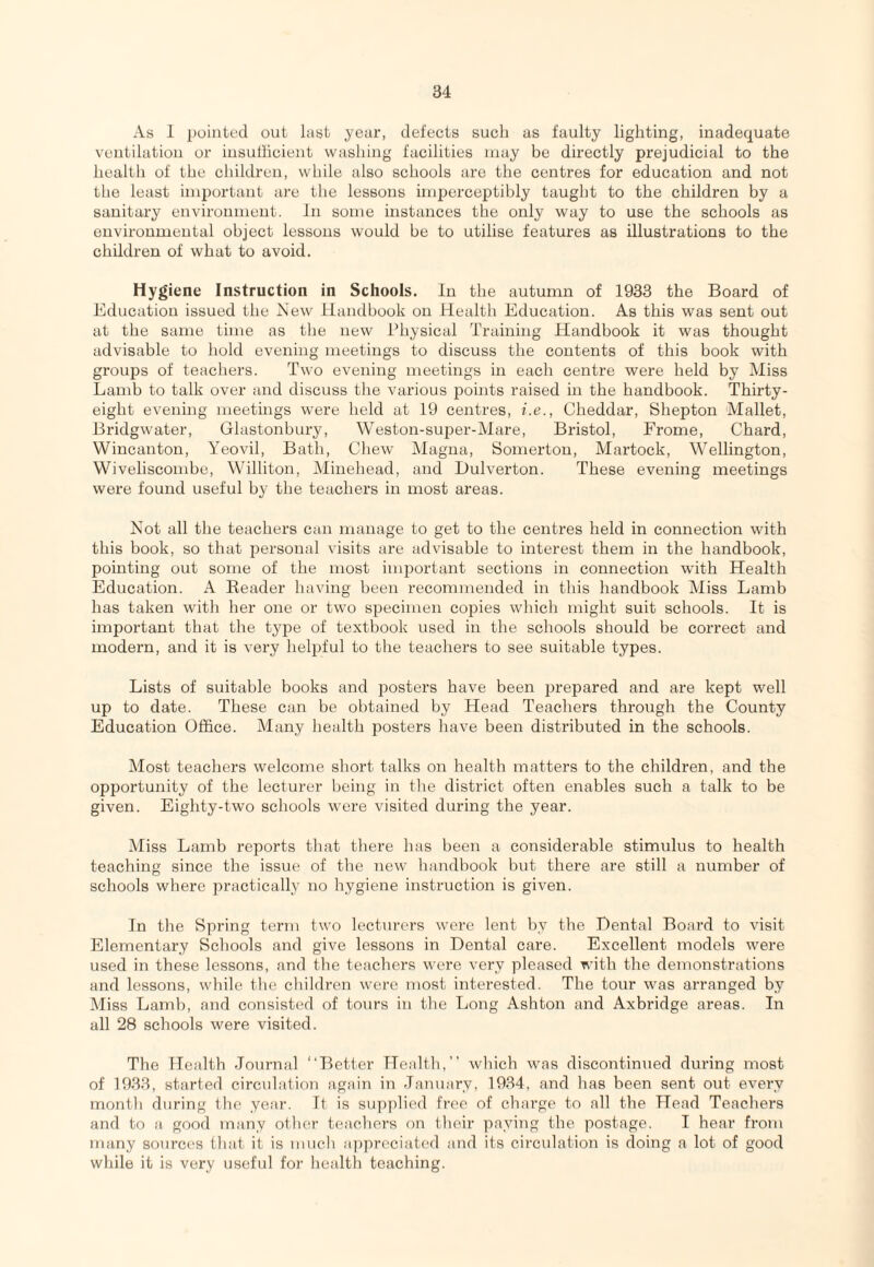 As 1 pointed out last year, defects such as faulty lighting, inadequate ventilation or insutlicient washing facilities may be directly prejudicial to the health of the children, while also schools are the centres for education and not the least important are the lessons imperceptibly taught to the children by a sanitary environment. In some instances the only way to use the schools as environmental object lessons would be to utilise features as illustrations to the children of what to avoid. Hygiene Instruction in Schools. In the autumn of 1933 the Board of Education issued the New Handbook on Health Education. As this was sent out at the same time as the new Physical Training Handbook it was thought advisable to hold evening meetings to discuss the contents of this book with groups of teachers. Two evening meetings in each centre were held by Miss Lamb to talk over and discuss the various points raised in the handbook. Thirty- eight evening meetings were held at 19 centres, i.e., Cheddar, Shepton Mallet, Bridgwater, Glastonbury, Weston-sui^er-Mare, Bristol, Frome, Chard, Wincanton, Yeovil, Bath, Chew Magna, Somerton, Martock, Wellington, Wiveliscombe, Williton, Minehead, and Dulverton. These evening meetings were found useful by the teachers in most areas. Not all the teachers can manage to get to the centres held in connection with this book, so that personal visits are advisable to interest them in the handbook, pointing out some of the most important sections in connection wdth Health Education. A Eeader having been recommended in this handbook Miss Lamb has taken with her one or two specimen copies which might suit schools. It is important that the type of textbook used in the schools should be correct and modern, and it is very heljjful to the teachers to see suitable types. Lists of suitable books and posters have been prepared and are kept well up to date. These can be obtained by Head Teachers through the County Education Office. Many health posters have been distributed in the schools. Most teachers welcome short talks on health matters to the children, and the opportunity of the lecturer being in the district often enables such a talk to be given. Eighty-two schools were visited during the year. Miss Lamb reports that there has been a considerable stimulus to health teaching since the issue of the new handbook but there are still a number of schools where practically no hygiene instruction is given. In the Spring term two lecturers were lent by the Dental Board to visit Elementary Schools and give lessons in Dental care. Excellent models were used in these lessons, and the teachers were very pleased with the demonstrations and lessons, while the children were most interested. The tour was arranged by Miss Laml), and consisted of tours in the Long Ashton and Axbiddge areas. In all 28 schools were visited. The Health Journal “Better Health,” which was discontinued diu'ing most of 19.3.3, started circulation again in -January, 19,34, and has been sent out every month during the year. Ft is supplied free of charge to all the Head Teachers and to a good many other teachers on their paying the postage. I hear from many sources that it is much a])prcciated and its circulation is doing a lot of good while it is very useful for health teaching.