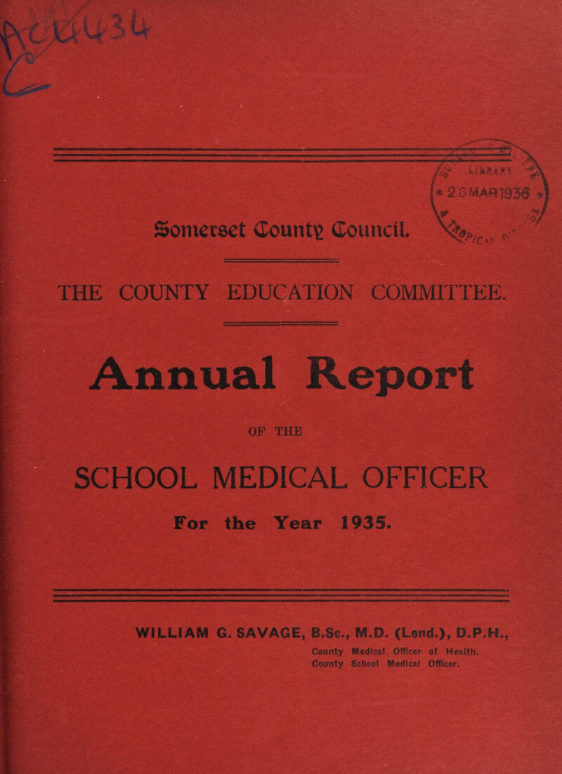 Sonierset (lountie Council At o.' THE COUNTY EDUCATION COMMITTEE. Annual Report OP THE SCHOOL MEDICAL OFFICER For the Year 1935. WILLIAM G. SAVAGE, B.Sc., M.D. (Lond.), D.P.H., County Medical Officer of Health. County School Medical Officer.