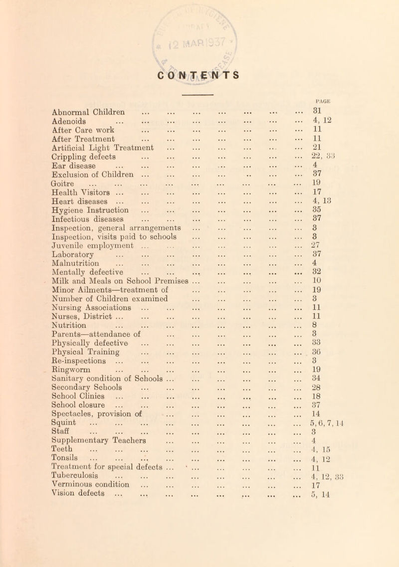 PAGE CONTENTS Abnormal Children . 31 Adenoids ... ••• ••• ••• ••• ••• ••• 4, 12 After Care work ... ... ... ... ••• ••• ••• 11 After Treatment ... ... ... ••• ••• ••• ••• 11 Artificial Light Treatment ... ... ... ... •• ••• 21 Crippling defects ... ... ... ... ... ••• 22, 36 Ear disease ... ... ••• ... ••• ••• 4 Exclusion of Children ... ... ... ... .. ... ••• 37 Goitre ... ... ... ... ••• ... ... ••• ••• 19 Health Visitors ... ... ... ... ... ... ... ... 17 Heart diseases ... ... ... ... ••• ... ••• ••• 4, 13 Hygiene Instruction ... ... ... ... ... ... ... 35 Infectious diseases ... ... ... ... ... ... ... 37 Inspection, general arrangements ... ... ... ... ... 3 Inspection, visits paid to schools ... ... ... ... ... 3 Juvenile employment ... ... ... ... ... ... ... 27 Laboratory ... ... ... ... ... ... ... ... 37 Malnutrition ... ... ... ... ... ... ... ... 4 Mentally defective ... ... ... ... ... ... ... 32 Milk and Meals on School Premises ... ... ... ... ... 10 Minor Ailments—treatment of ... ... ... ... ... 19 Number of Children examined ... ... ... ... ... 3 Nursing Associations ... ... ... ... ... ... ... 11 Nurses, District ... ... ... ... ... ... ... ... 11 Nutrition ... ... ... ... ... ... ... ... 8 Parents—attendance of ... ... ... ... ... ... 3 Physically defective ... ... ... ... ... ... ... 33 Physical Training ... ... ... ... ... ... ... 30 Re-inspections ... ... ... ... ... ... ... ... 3 Ringworm ... ... ... ... ... ... ... ... 19 Sanitary condition of Schools ... ... ... ... ... ... 34 Secondary Schools ... ... ... ... ... ... ... 28 School Clinics ... ... ... ... ... ... ... ... 18 School closure ... ... ... ... ... ... ... ... 37 Spectacles, provision of ... ... ... ... ... ... 14 Squint .5,6,7,14 Staff . 3 Supplementary Teachers ... ... ... ... ... ... 4 Teeth . 4, 15 Tonsils ... ... ... ... ... . . 4) ]o Treatment for special defects ... •. ... ... ... 11 Tuberculosis ... ... ... ... ... ... ... ... 4, 12, 33 Verminous condition ... ... ... ... ... ... ... 17 Vision defects .. . 5, 14