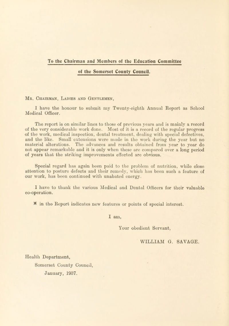 To the Chairman and Members of the Education Committee of the Somerset County Council. Mr. Chairman, Ladies and Gentlemen, I have the honour to submit my Twenty-eighth Annual Eeport as School Medical Officer. The report is on similar lines to those of previous years and is mainly a record of the very considerable work done. Most of it is a record of the regular progress of the wrork, medical inspection, dental treatment, dealing with special defectives, and the like. Small extensions were made in the work during the year but no material alterations. The advances and results obtained from year to year do not appear remarkable and it is only when these are compared over a long period of years that the striking improvements effected are obvious. Special regard has again been paid to the problem of nutrition, while close attention to posture defects and their remedy, which has been such a feature of our work, has been continued with unabated energy. I have to thank the various Medical and Dental Officers for their valuable co-operation. ^ in the Eeport indicates new features or points of special interest. I am, Your obedient Servant, WILLIAM G. SAVAGE. Health Department, Somerset County Council, January, 1937.