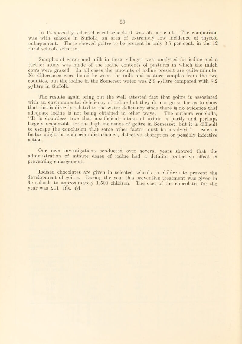 In 12 specially selected rural schools it was 56 per cent. The comparison was with schools in Suffolk, an area of extremely low incidence of thyroid enlargement. These showed goitre to be present in only 3.7 per cent, in the 12 rural schools selected. Samples of water and milk in these villages were analysed for iodine and a further study was made of the iodine contents of pastures in which the milch cows were grazed. In all cases the amounts of iodine present are quite minute. No differences were found between the milk and pasture samples from the two counties, but the iodine in the Somerset water was 2.9 y/litre compared with 8.2 y/litre in Suffolk. The results again bring out the well attested fact that goitre is associated with an environmental deficiency of iodine but they do not go so far as to show that this is directly related to the water deficiency since there is no evidence that adequate iodine is not being obtained in other ways. The authors conclude, It is doubtless true that insufficient intake of iodine is partly and perhaps largely responsible for the high incidence of goitre in Somerset, but it is difficult to escape the conclusion that some other factor must be involved.” Such a factor might be endocrine disturbance, defective absorption or possibly infective action. Our own investigations conducted over several years showed that the administration of minute doses of iodine had a definite protective effect in preventing enlargement. Iodised chocolates are given in selected schools to children to prevent the development of goitre. During the year this preventive treatment was given in 35 schools to approximately 1,500 children. The cust of the chocolates for the year was £11 18s. 6d.