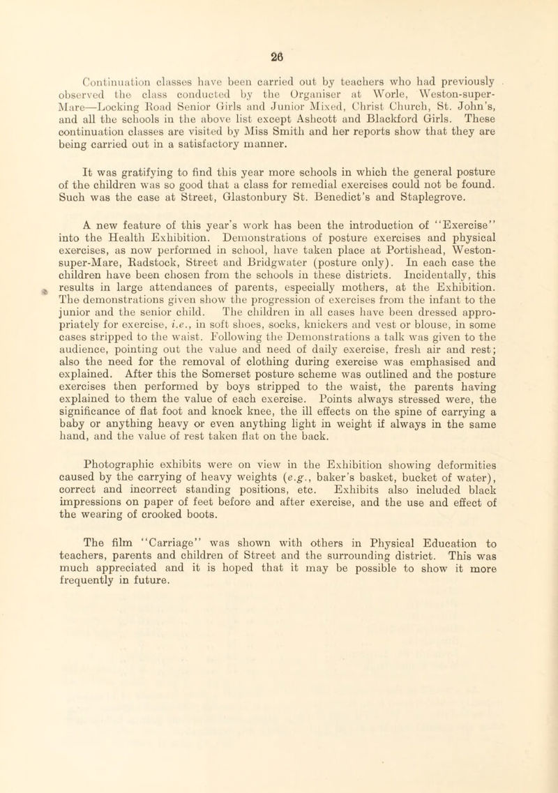 Continuation classes have been carried out by teachers who had previously observed the class conducted by the Organiser at Worle, Weston-super- Mare—Locking ldoad Senior Girls and Junior Mixed, Christ Church, St. John’s, and all the schools in the above list except Ashcott and Blackford Girls. These continuation classes are visited by Miss Smith and her reports show that they are being carried out in a satisfactory manner. It was gratifying to find this year more schools in which the general posture of the children was so good that a class for remedial exercises could not be found. Such was the case at Street, Glastonbury St. Benedict’s and Staplegrove. A new feature of this year's work has been the introduction of “Exercise” into the Health Exhibition. Demonstrations of posture exercises and physical exercises, as now performed in school, have taken place at Portishead, Weston- super-Mare, Badstock, Street and Bridgwater (posture only). In each case the children have been chosen from the schools in these districts. Incidentally, this results in large attendances of parents, especially mothers, at the Exhibition. The demonstrations given show the progression of exercises from the infant to the junior and the senior child. The children in all cases have been dressed appro¬ priately for exercise, i.e., in soft shoes, socks, knickers and vest or blouse, in some cases stripped to the waist. Following the Demonstrations a talk was given to the audience, pointing out the value and need of daily exercise, fresh air and rest; also the need for the removal of clothing during exercise was emphasised and explained. After this the Somerset posture scheme was outlined and the posture exercises then performed by boys stripped to the waist, the parents having explained to them the value of each exercise. Points always stressed were, the significance of fiat foot and knock knee, the ill effects on the spine of carrying a baby or anything heavy or even anything light in weight if always in the same hand, and the value of rest taken flat on the back. Photographic exhibits were on view in the Exhibition showing deformities caused by the carrying of heavy weights (e.g,, baker’s basket, bucket of water), correct and incorrect standing positions, etc. Exhibits also included black impressions on paper of feet before and after exercise, and the use and effect of the wearing of crooked boots. The film “Carriage” was shown with others in Physical Education to teachers, parents and children of Street and the surrounding district. This was much appreciated and it is hoped that it may be possible to show it more frequently in future.