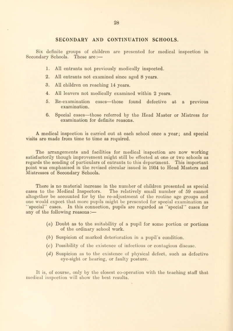 SECONDARY AND CONTINUATION SCHOOLS. Six definite groups of children are presented for medical inspection in Secondary Schools. These are:— 1. All entrants not previously medically inspected. 2. All entrants not examined since aged 8 years. 3. All children on reaching 14 years. 4. All leavers not medically examined within 2 years. 5. Re-examination cases—those found defective at a previous examination. 6. Special cases—those referred by the Head Master or Mistress for examination for definite reasons. A medical inspection is carried out at each school once a year; and special visits are made from time to time as required. The arrangements and facilities for medical inspection are now working satisfactorily though improvement might still be effected at one or two schools as regards the sending of particulars of entrants to this department. This important point was emphasised in the revised circular issued in 1934 to Head Masters and Mistresses of Secondary Schools. There is no material increase in the number of children presented as special cases to the Medical Inspectors. The relatively small number of 59 cannot altogether be accounted for by the re-adjustment of the routine age groups and one would expect that more pupils might be presented for special examination as “special” cases. In this connection, pupils are regarded as “special” cases for any of the following reasons:— (a) Doubt as to the suitability of a pupil for some portion or portions of the ordinary school work. (b) Suspicion of marked deterioration in a pupil's condition. (c) Possibility of the existence of infectious or contagious disease. (d) Suspicion as to the existence of physical defect, such as defective eye-sight or hearing, or faulty posture. It is, of course, only by the closest co-operation with the teaching staff that medical inspection will show the best results.