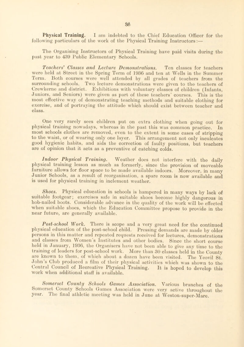 Physical Training. I am indebted to the Chief Education Officer for the following particulars of the work of the Physical Training Instructors:— The Organising Instructors of Physical Training have paid visits during the past year to 439 Public Elementary Schools. Teachers’ Classes and Lecture Demonstrations. Ten classes for teachers were held at Street in the Spring Term of 1936 and ten at Wells in the Summer Term. Both courses were well attended by all grades of teachers from the surrounding schools. Two lecture demonstrations were given to the teachers of Crewkerne and district. Exhibitions with voluntary classes of children (Infants, Juniors, and Seniors) were given as part of these teachers’ courses. This is the most effective way of demonstrating teaching methods and suitable clothing for exercise, and of portraying the attitude which should exist between teacher and class. One very rarely sees children put on extra clothing when going out for physical training nowadays, whereas in the past this was common practice. In most schools clothes are removed, even to the extent in some cases of stripping to the waist, or of wearing only one layer. This arrangement not only inculcates good hygienic habits, and aids the correction of faulty positions, but teachers are of opinion that it acts as a preventive of catching colds. Indoor Physical Training. Weather does not interfere with the daily physical training lesson as much as formerly, since the provision of moveable furniture allows for door space to be made available indoors. Moreover, in many Junior Schools, as a result of reorganisation, a spare room is now available and is used for physical training in inclement weather. Shoes. Physical education in schools is hampered in many ways by lack of suitable footgear; exercises safe in suitable shoes become highly dangerous in hob-nailed boots. Considerable advance in the quality of the work will be effected when suitable shoes, which the Education Committee propose to provide in the near future, are generally available. Post-school Work. There is scope and a very great need for the continued physical education of the post-school child. Pressing demands are made by older persons in this matter and repeated requests received for lectures, demonstrations and classes from Women's Institutes and other bodies. Since the short course held in January, 1936, the Organisers have not been able to give any time to the training of leaders for post-school work. More than 30 classes held in the County are known to them, of which about a dozen have been visited. The Yeovil St. John’s Club produced a film of their physical activities which was shown to the Central Council of Recreative Physical Training. It is hoped to develop this work when additional staff is available. Somerset County Schools Games Association. Various branches of the Somerset County Schools Games Association were very active throughout the year. The final athletic meeting was held in June at Weston-super-Mare.