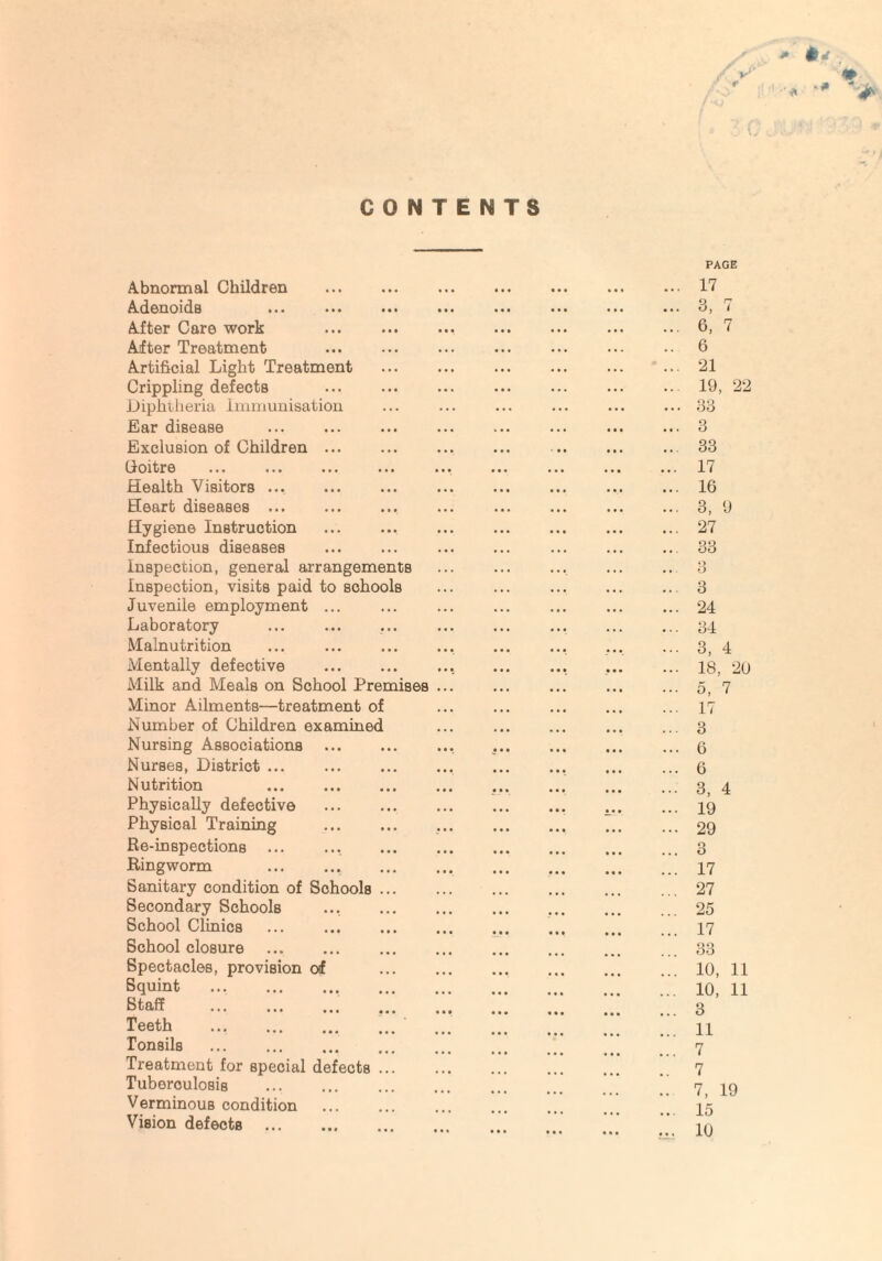 * *«f CONTENTS Abnormal Children Adenoids After Care work After Treatment Artificial Light Treatment Crippling defects Diphtheria Immunisation Ear disease Exclusion of Children ... Coitre ... . Health Visitors. Heart diseases . Hygiene Instruction Infectious diseases Inspection, general arrangements Inspection, visits paid to schools Juvenile employment ... Laboratory Malnutrition Mentally defective . Milk and Meals on School Premises Minor Ailments—treatment of Number of Children examined Nursing Associations Nurses, District ... Nutrition . Physically defective Physical Training Re-inspections .. Ringworm .. Sanitary condition of Schools Secondary Schools School Clinics School closure Spectacles, provision of Squint . Staff .. Teeth . Tonsils . Treatment for special defects Tuberculosis . Verminous condition Vision defects PAGE 17 3, 7 6, 7 6 21 19, 22 33 3 33 17 16 3, 9 27 33 3 3 24 34 3, 4 18, 20 5, 7 17 3 6 6 3, 4 19 29 3 17 27 25 17 33 10, 11 10, 11 3 11 7 7 7, 19 15 10