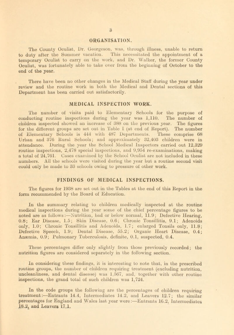 a ORGANISATION. The County Oculist, Dr. Georgeson, was, through illness, unable to return to duty after the Summer vacation. This necessitated the appointment of a temporary Oculist to carry on the work, and Dr. Walker, the former County Oculist, was fortunately able to take over from the beginning of October to the end of the year. There have been no other changes in the Medical Staff during the year under review and the routine work in both the Medical and Dental sections of this Department has been carried out satisfactorily. MEDICAL INSPECTION WORK. The number of visits paid to Elementary Schools for the purpose of conducting routine inspections during the year was 1,110. The number of children inspected showed an increase of 388 on the previous year. The figures for the different groups are set out in Table 1 (at end of Report). The number of Elementary Schools is 444 with 487 Departments. These comprise 68 Urban and 376 Rural Schools; and approximately 32,403 children were in attendance. During the year the School Medical Inspectors carried out 12,329 routine inspections, 2,478 special inspections, and 9,954 re-examinations, making a total of 24,761. Cases examined by the School Oculist are not included in these numbers. All the schools were visited during the year but a routine second visit could only be made to 33 schools owing to pressure of other work. FINDINGS OF MEDICAL INSPECTIONS. The figures for 1938 are set out in the Tables at the end of this Report in the form recommended by the Board of Education. In the summary relating to children medically inspected at the routine medical inspections during the year some of the chief percentage figures to be noted are as follows:—Nutrition, bad or below normal, 11.9; Defective Hearing, 0.8; Ear Disease, 1.5; Skin Disease, 0.6; Chronic Tonsillitis, 9.1; Adenoids only, 1.0; Chronic Tonsillitis and Adenoids, 1.7; enlarged Tonsils only, 11.8; Defective Speech, 1.9; Dental Disease, 55.2; Organic Heart Disease, 0.4; Anaemia, 0.9; Pulmonary Tuberculosis, definite, 0.1, suspected, 0.4. These percentages differ only slightly from those previously recorded; the nutrition figures are considered separately in the following section. In considering these findings, it is interesting to note that, in the prescribed routine groups, the number of children requiring treatment (excluding nutrition, uncleanliness, and dental disease) was 1,567, and, together with other routine inspections, the grand total of such children was 1,724. In the code groups the following are the percentages of children requiring treatment:—Entrants 14.4, Intermediates 14.2, and Leavers 12.7; the similar percentages for England and Wales last year were:—Entrants 16.2, Intermediates 18.2, and Leavers 17.1.