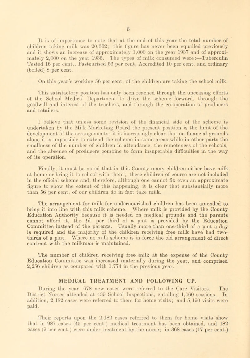 It is of importance to note that at the end of this year the total number of children taking milk was 20,362; this figure has never been equalled previously and it shows an increase of approximately 1,000 on the year 1937 and of approxi¬ mately 2,000 on the year 1936. The types of milk consumed were:—Tuberculin Tested 16 per cent., Pasteurised 66 per cent, Accredited 10 per cent, and ordinary (boiled) 8 per cent. On this year's working 56 per cent, of the children are taking the school milk. This satisfactory position has only been reached through the unceasing efforts of the School Medical Department to drive the scheme forward, through the goodwill and interest of the teachers, and through the co-operation of producers and retailers. I believe that unless some revision of the financial side of the scheme is undertaken by the Milk Marketing Board the present position is the limit of the development of the arrangements; it is increasingly clear that on financial grounds alone it is impossible to extend the scheme in some areas while in other parts the smallness of the number of children in attendance, the remoteness of the schools, and the absence of producers combine to form insuperable difficulties in the way of its operation. Finally, it must be noted that in this County many children either have milk at home or bring it to school with them; these children of course are not included in the official scheme and, therefore, although one cannot fix even an approximate figure to show the extent of this happening, it is clear that substantially more than 56 per cent, of our children do in fact take milk. The arrangement for milk for undernourished children has been amended to bring it into line with this milk scheme. Where milk is provided by the County Education Authority because it is needed on medical grounds and the parents cannot afford it, the ^d. per third of a pint is provided by the Education Committee instead of the parents. Usually more than one-third of a pint a day is required and the majority of the children receiving free milk have had two- thirds of a pint. Where no milk scheme is in force the old arrangement of direct contract with the milkman is maintained. The number of children receiving free milk at the expense of the County Education Committee was increased materially during the year, and comprised 2,256 children as compared with 1,774 in the previous year. MEDICAL TREATMENT AND FOLLOWING UP. During the year 678 new cases were referred to the Care Visitors. The District Nurses attended at 439 School Inspections, entailing 1,060 sessions. In addition, 2,182 cases were referred to them for home visits; and 5,190 visits were paid. Their reports upon the 2,182 cases referred to them for home visits show that in 987 cases (45 per cent.) medical treatment has been obtained, and 182 cases (9 per cent.) were under treatment by the nurse; in 368 cases (17 per cent.)