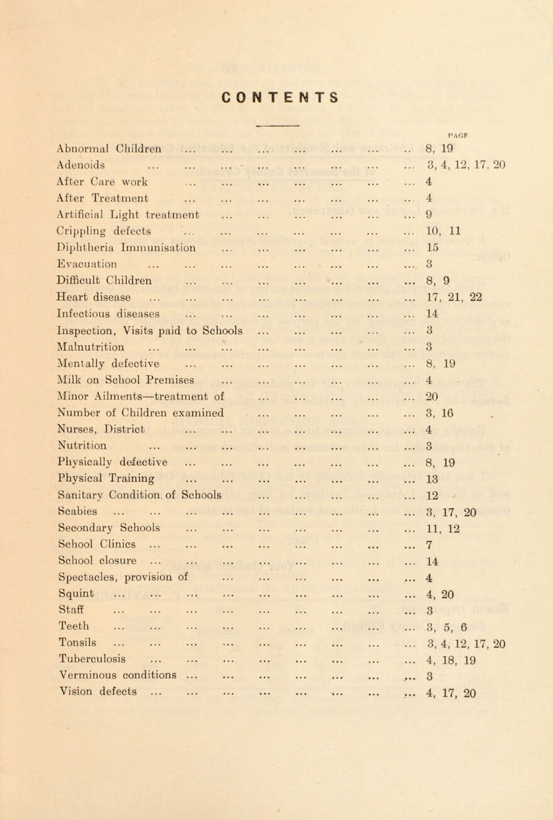 CONTENTS Abnormal Cliildren Adenoids ... ... ... After Care work After Treatment Artificial Light treatment Crippling defects Diphtheria Immunisation Evacuation Difficult Children Heart disease Infectious diseases Inspection, Visits paid to Schools Malnutrition Mentally defective ]\Iilk on School Premises Minor Ailments—treatment of Number of Children examined Nurses, District Nutrition Physically defective Physical Training Sanitary Condition, of Schools Scabies Secondary Schools School Clinics School closure Spectacles, provision of Squint Staff . Teeth Tonsils Tuberculosis Verminous conditions ... Vision defects I’AViF .. 8, 19 ... 3,4,12,17,20 ... 4 .. 4 ... 9 ... 10, 11 ... 15 ... 3 ... 8, 9 ... 17, 21, 22 ... 14 ... 3 ... 3 ... 8, 19 ... 4 ... 20 ... 3, 16 ... 4 ... 3 ... 8, 19 ... 13 ... 12 ... 3, 17, 20 ... 11, 12 ... 7 ... 14 ... 4 ... 4, 20 ... 3 ... 3, 5, 6 ... 3,4,12,17,20 ... 4, 18, 19 3 ... 4, 17, 20