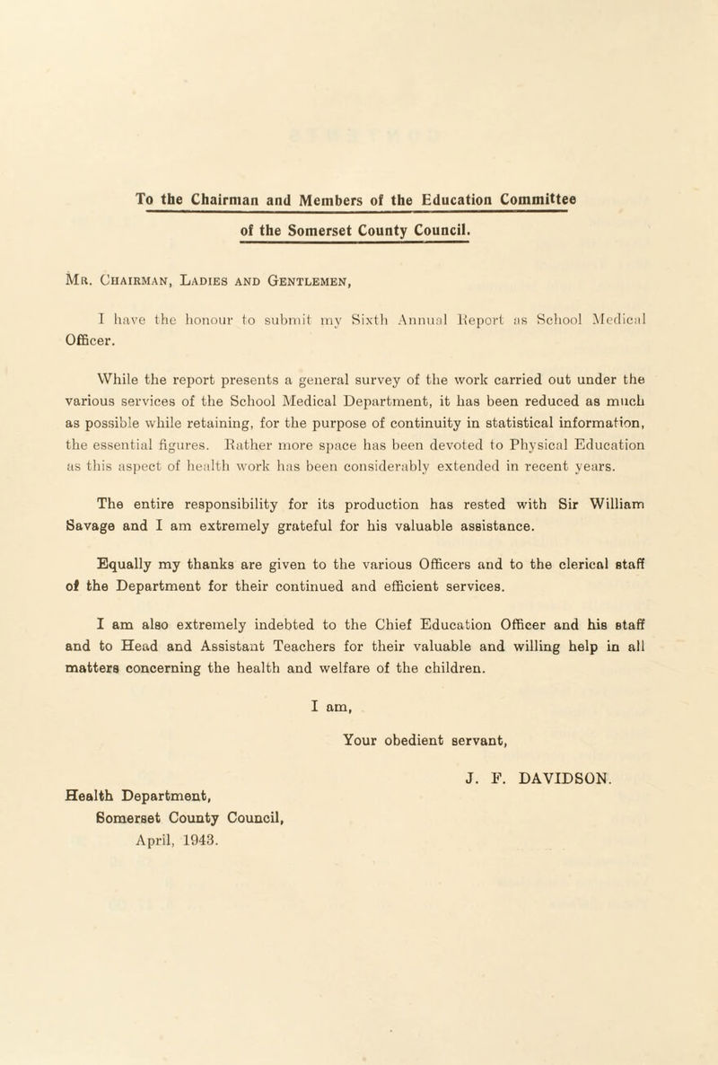 To the Chairman and Members of the Education Committee of the Somerset County Council. Mr. Chairman, Ladies and Gentlemen, I have the honour to submit my Sixth Annuol Iteport ns Scliool Medical Officer, While the report presents a general survey of the work carried out under the various services of the School Medical Department, it has been reduced as much as possible while retaining, for the purpose of continuity in statistical information, the essential figures. Eather more space has been devoted to Physical Education as this aspect of health work has been considerably extended in recent years. The entire responsibility for its production has rested with Sir William Savage and I am extremely grateful for his valuable assistance. Equally my thanks are given to the various Officers and to the clerical staff of the Department for their continued and efficient services. I am also extremely indebted to the Chief Education Officer and his staff and to Head and Assistant Teachers for their valuable and willing help in all matters concerning the health and welfare of the children. I am, Your obedient servant, J. E. DAVIDSON. Health Department, Somerset County Council, April, 1943.