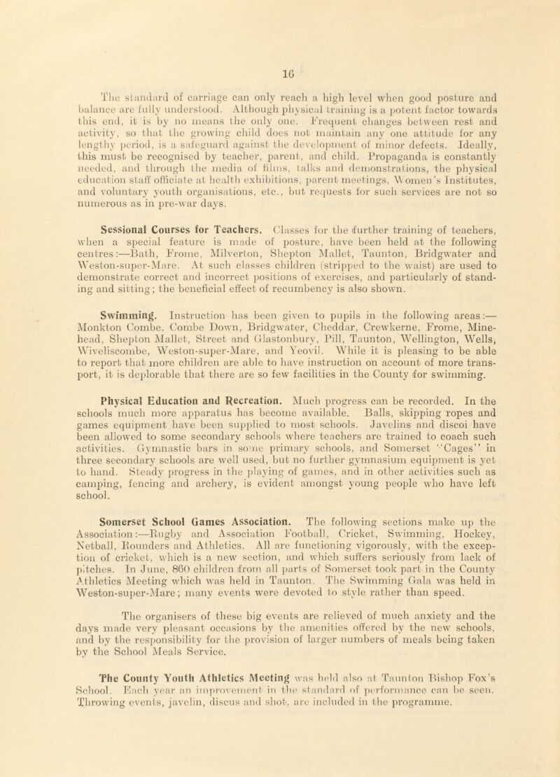 IG The standard of carriage can only reacli a high level when good posture and halance are I'nlly understood. Although physical training is u ])otent factor towards this end, it is by no means the only one. Trecjnent changes between rest and activity, so that the growing child does not maintain any one attitude for any lengthy |)eriod, is a safeguard against the development of minor defects. Ideally, this must be recognised by teacher, parent., and child. Propaganda is constantly needed, and through the media of lilms, talks and <lemonstralions, the physical education staff ofliciale at health exhibitions, parent meetings, Women’s Institutes, and voluntary youth organisations, etc., but reiiuests tor such services are not so numerous as in pre-war days. Sessional Courses for Teachers. (Jlasses for the (further training of teachers, when a special feature is made of posture, have been held at the following centresHath, Frome, Milverton, Shejhon Mallet, Taunton, Bridgwater and Weston-super-Mare. At such classes cliildren (stripped to the waist) are used to demonstrate correct and incorrect i)ositions of exercises, and particularly of stand¬ ing and sitting; the beneficial effect of recumbency is also shown. Swimming. Instruction has been given to pupils in the following areas:— Monkton Combe, Combe Down, Bridgwater, Cheddar, Crewdcerne, Frome, Mine- head, Shepton Mallet, Street and (Hastonbury, I*ill, Taunton, W'’ellington, Wells, Wiveliscombe, Weston-super-Mare, and Yeovil. While it is pleasing to be able to report that more children are able to have instruction on account of more trans¬ port, it is deplorable that there are so few facilities in the County for swimmmg. Physical Education and Recreation. Much progress can be recorded. In the schools much more apparatu.s has become available. Balls, skijtping ropes and games equipment have been supplied to most schools. Javelins and discoi have been allowed to some secondary schools where teachers are trained to coach such activities. Gymnastic bars in so'ue primary schools, and Somerset ‘-‘Cages” in three secondary schools are well used, but no further gymnasium equipment is yet to hand. Steady progress in the playing of games, and in other activities such as camping, fencing and archery, is evident amongst young people who have left school. Somerset School Games Association. The following sections make up the Association:—Fiugby and Association Football, Cricket, Swimming, Hockey, Netball, Iiounders and Athletics. All are functioning vigorously, with the excep¬ tion of cricket, which is a new section, and which suffers seriously from lack of ])itches. In June, 860 children from all parts of Somerset took i^art in the County Athletics Meeting which was held in Taunton. The Swimming Gala was held in Weston-super-.Mare; many events -^vere devoted to style rather than speed. The organisers of these big events are relieved of much anxiety and the days made very i)leasant occasions by the amenities offered by the new schools, aiid by the responsibility for the ])rovision of larger numbers of meals being taken by the School Meals Service. The County Youth Athletics Meetinjr was held also at ’Paunlon Bishoji Fox’s School. Fach year an improvement in the standard of ])erformance can be seen. Throwing events, javelin, discus and shot, are included in the programme.