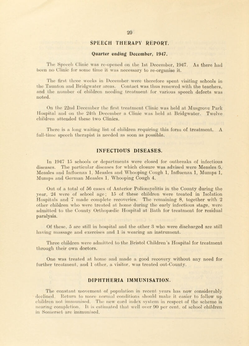 SPEECH THEHAPY REPORT. Quarter ending December, 1917. The Speech Clinic was re-opened on tlie 1st December, 1947. As there had been no Clinic for some time it was necessary to re-organise it. 'riie first three weeks in flecember were therefore spent visiting schools in the Taunton and firidgwater areas. Contact was thus renewed with the teachers, and the nnmbcr of children needing treatment for various speech defects was noted. Dn the 22nd Decemhcr the first treatment Clinic was held at Musgrove Park IIosi)ital and on the 24th December a Clinic was held at Bridgwater. Twelve children attended these two Clinics. There is a long waiting list of children rccpiiring this form of treatment. A full-time speech therapist is needed as soon as ijossible. INFECTIOUS DISEASES. Tn 1947 la schools or departments were closed for outbreaks of infectious diseases. The 2>articular diseases for which closure was advised were Measles 6, Measles and Influenza 1, Measles and Whooping Cough 1, Influenza 1, Mumps 1, Mumps and German Measles 1, WhooiDing Cough 4. Out of a total of 56 cases of Anterior Poliomyelitis in the County during the year, 24 were of school age; 15 of these children were treated in Isolation Hos2:)itals and 7 made com^olete recoveries. The remaining 8, together with 2 other children who were treated at home during the early infectious stage, were admitted to the County Orthoiaedic Hosi^ital at Bath for treatment for residual paralysis. Of these, 5 are still in hospital and the other 3 who were discharged are still having massage and exercises and 1 is wearing an instrument. Three children were admitted to the Bristol Children’s Hospital for treatment through their own doctors. One was treated at home and made a good recovery without any need for further treatment, and 1 other, a visitor, was treated out-County. DIPHTHERIA IMMUNISATION. The constant movement of po|:)nlalirai in recent yeai-s has now considerably declined. Iietnrn lo more normal (vjiiditions should make it easier to follow up ehildren not immunised. The new card index system in respect of the scheme is nearing completion. It is estim;iled that well over 99 per cent, of school children in Somei'set arc immunised.