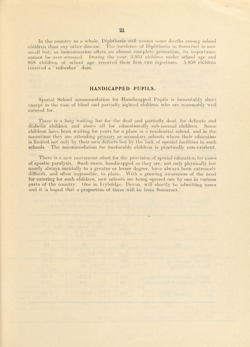 In tlie coiuitiy as a wliole, lM])litlieria slill causes more deatlis aiiion^f school clhlclren than iiny other disease. ’I’he incidence o! 1 )i])hl heria in Somerset is now Muail hut, as immnnisal ion olTers an almosl complele |)rotecliou, its importance cannot he over-sti‘essed. During the Near, d,hdl children under school age and 81S children ot school agi' received their liist two injections. .pSoS children receiveil u '■refresher dose. HANDICAPPED PUPILS. S[)ecial School acconunodalion for Handica])ped I’npils is lametilahly short except in the case of blind and [)ai'tially sighted children who are reasonably well catered for. There is a long waiting list for the deaf and partially deaf, for delicate and diabetic children and above all for educationally sub-normal children. Some children have been waiting for years for a [)lace in a residential school, and in the meantime they are attending [)rimar\ or secondary schools where their education is limited not oidy by their own defects but by the lack of sjiecial facilities in such schools. The accommodation for ineducable children is practically non-existent. 'Phere is a ne^' movement afoot for the 2.)rovision of special education fcjr cases of spastic paralysis. Such cases, handicapped as they are, not only 2)hysicalty but nearly always mentally to a greater or lesser degree, have alwiiys been extremely difficult, and often impossible, to place. With a growing awareness of the need for catering for such children, new schools are being opened one by one in various parts of the cotmtry. One in Ivybridge, ])evon, will shortly be admitting cases and it is hoped that a proportion of these will be from Somerset.