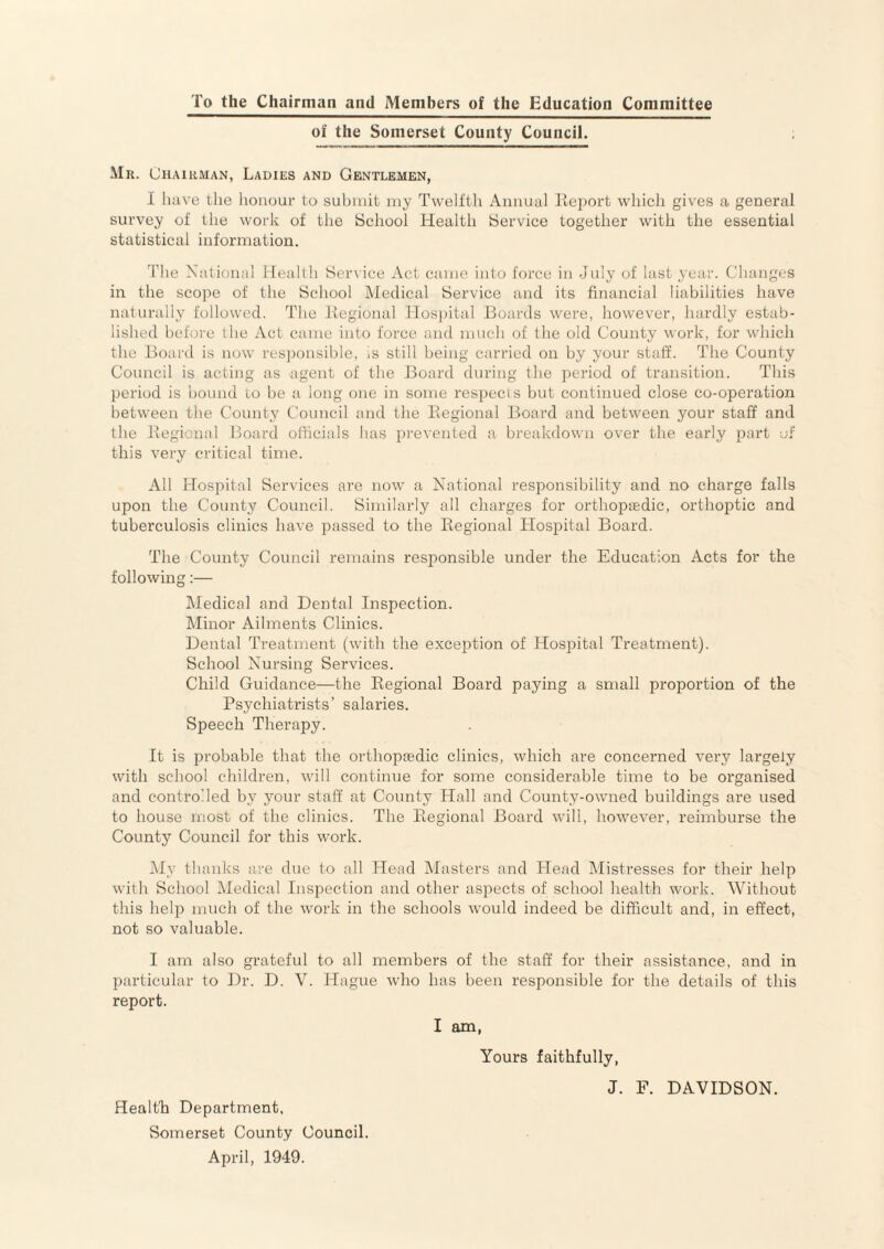 To the Chairman and Members of the Education Committee of the Somerset County Council. Mr. Chairman, Ladies and Gentlemen, I luive the lioiiour to submit my Twelfth Amiual Ifeport which gives a general survey of tlie work of the School Health Service together with the essential statistical information. The National lleallh Service Act came into force in July of last year. Changes in the scope of the School Medical Service and its financial liabilities have naturally followed. The Kegional Hos])ital Boards were, however, hardly estab¬ lished before the Act came into force and much of the old County work, for which the Board is now resjionsihle, is still being carried on by your staff. The County Council is acting as agent of the Board during the period of transition. This period is hound to he a long one in some respecis but continued close co-operation between the County Council and the Eegional Board and between your staff and the Eegional Board olficials has prevented a breakdown over the early part of this very critical time. All Hospital Services are now a National responsibility and no charge falls upon the County Council. Similarly all charges for orthopaedic, orthoptic and tuberculosis clinics have passed to the Eegional Hospital Board. The County Council remains responsible under the Education Acts for the following:— IMedical and Dental Inspection. Minor Ailments Clinics. Dental Treatment (with the exception of Hosjiital Treatment). School Nursing Services. Child Guidance—the Eegional Board paying a small proportion of the Psychiatrists’ salaries. Speech Therapy. It is probable that the orthopaedic clinics, which are concerned very largely with school children, will continue for some considerable time to be organised and controlled by your staff at County Hall and County-owned buildings are used to house most of the clinics. The Eegional Board will, howev'er, reimburse the County Council for this work. My thanks are dne to all Head Masters and Head Mistresses for their help with School Medical Inspection and other aspects of school health work. Without this help much of the work in the schools would indeed be difficult and, in effect, not so valuable. I am also grateful to all members of the staff for their assistance, and in particular to Dr. D. V. Hague who has been responsible for the details of this report. I am, Yours faithfully, J. F. DAVIDSON. Health Department. Somerset County Council. April, 1949.