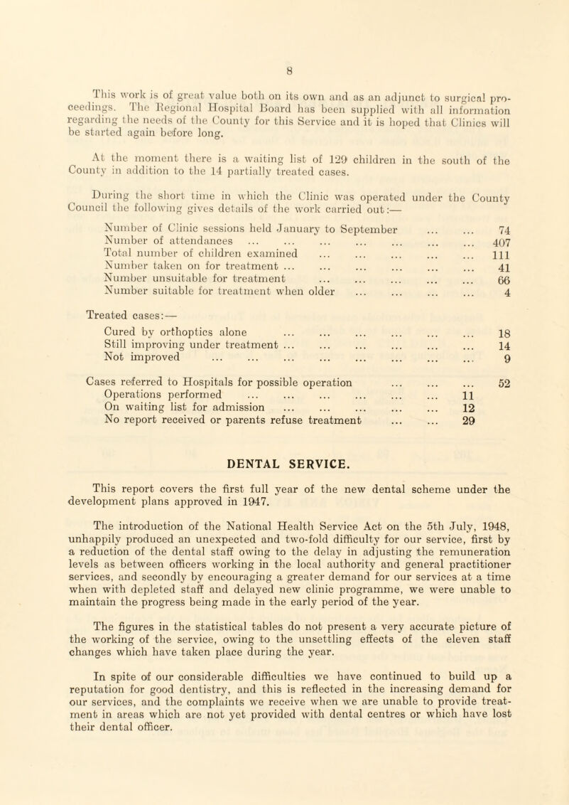 I his work is of great value both on its own and as an adjunct to surgical pro¬ ceedings. 1 he hiegional Hospital Hoard has been supplied vvilh all information regarding the needs of the County for this Service and it is hoped that Clinics will be started again before long. At the moment there is a waiting list of l-iO* children in the south of the County in addition to the 14 partially treated cases. During (he short time in which the Clinic was operated under the County Council the following gives details of the work carried out:— Xumber of Clinic sessions held January to September ... ... 74 Number of attendances ... ... ... ... ... ... ... 407 Total number of children examined ... ... ... ... ... m Number taken on for treatment ... ... ... ... ... ... 41 Number unsuitable for treatment ... ... ... ... ... 55 Number suitable tor treatment when older ... ... ... ... 4 Treated cases:— Cured by orthoptics alone ... ... ... ... ... ... 18 Still improving under treatment ... ... ... ... ... ... 14 Not improved ... ... ... ... ... ... ... ... 9 Cases referred to Hospitals for possible operation ... ... ... 52 Operations performed ... ... ... ... ... ... 11 On waiting list for admission ... ... ... ... ... 12 No report received or parents refuse treatment ... ... 29 DENTAL SERVICE. This report covers the first full year of the new dental scheme under the development plans approved in 1947. The introduction of the National Health Service Act on the 5th July, 1948, unhappily produced an unexpected and two-fold difficulty for our service, first by a reduction of the dental staff owing to the delay in adjusting the remuneration levels as between officers working in the local authority and general practitioner services, and secondly by encouraging a greater demand for our services at a time when with depleted staff and delayed new clinic programme, we were unable to maintain the progress being made in the early period of the year. The figures in the statistical tables do not present a very accurate picture of the working of the service, owing to the unsettling effects of the eleven staff changes which have taken place during the year. In spite of our considerable difficulties we have continued to build up a reputation for good dentistry, and this is reflected in the increasing demand for our services, and the complaints we receive when we are unable to provide treat¬ ment in areas which are not yet provided with dental centres or which have lost their dental officer.