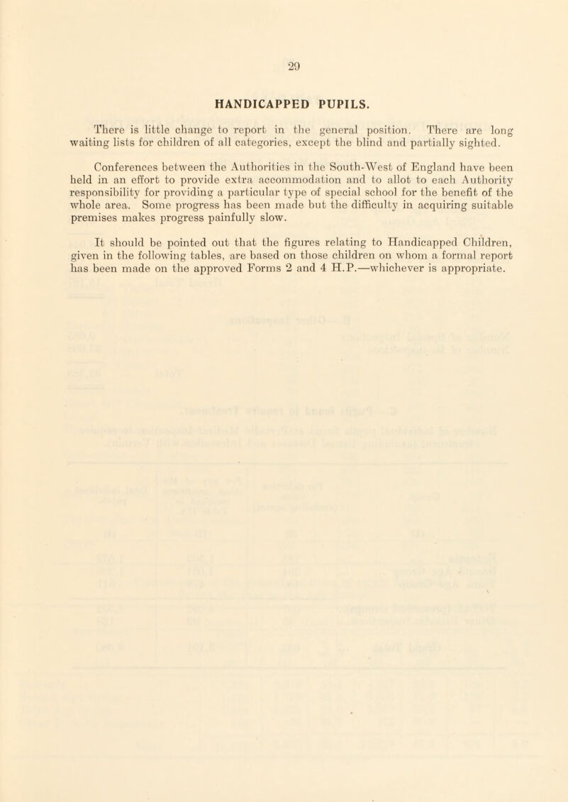 HANDICAPPED PUPILS. There is little change to report in the general position. There are long waiting lists for children of all categories, except the blind and partially sighted. Conferences between the Authorities in the South-West of England have been held in an effort to provide extra accommodation and to allot to each Authority responsibility for providin.g a particular type of special school for the benefit of the whole area. Some progress has been made but the difficulty in acquiring suitable premises makes j^rogress painfully slow. It should be pointed out that the figures relating to Handicapped Children, given in the following tables, are based on those children on whom a formal report has been made on the approved Forms 2 and 4 H.P.—whichever is appropriate.