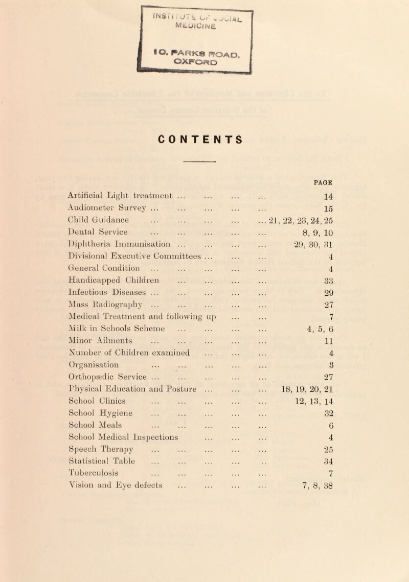 CONTENTS Artificial Light treatment ... Audiometer Survey ... Child (juidance Dental Service Diphtheria Imnumisation ... Divisional Executive Committees Ceneral Condition Handicapped Children Infectious Diseases ... Hass iladiography ... Hedical Treatment and following Hilk in Schools Scheme Minor Ailments Number of Children examined Organisation Orthopaedic Service ... Thysical Education and Posture School Clinics School Hygiene School iMeals School Aledical Inspections Speech Therapy Statistical Table Tuberculosis Vision and Eye defects PAGE . 14 . 15 .-21,22, -23,24,-25 . 8, 9, 10 . 29, 30, 31 . 4 . 4 33 . 29 . 27 up . 7 . 4, 5, 6 . 11 . 4 . 3 . 27 . 18, 19, 20, 21 . 12, 13, 14 . 32 . 6 . 4 . 25 . 34 . 7 . 7, 8, 38