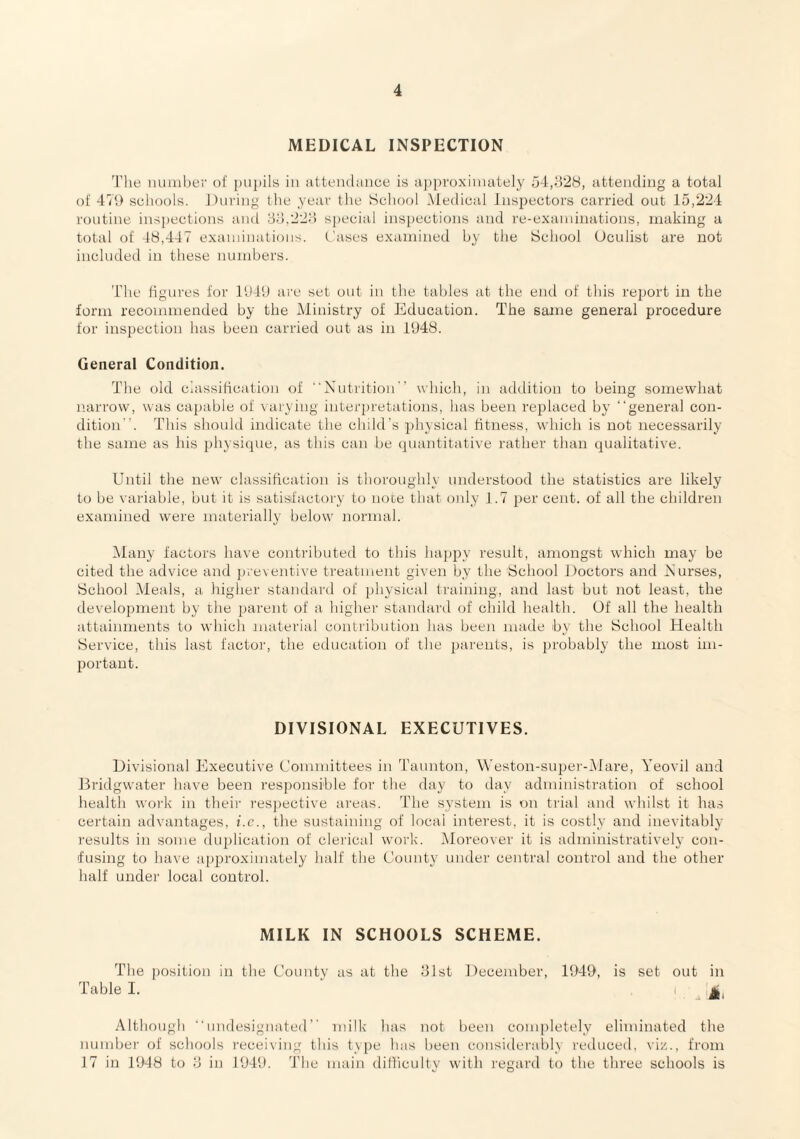 MEDICAL INSPECTION The miiuher of jiupils in ulteiulance is iij)proxinuitely 54,h28, uttending a total of 471) schools. During the year the School .Medical Inspectors carried out 15,224 routine insj)ections and yd,22d special inspections and re-exaininations, making a total of 48,447 examinations. Cases examined by the School Oculist are not included in these numbers. The figures for l‘J41) a're set out in the tables at the end of this report in the form recommended by the Ministry of Education. The same general procedure for inspection has been carried out as in 1U48. General Condition. The old ciassification of ■‘Nutrition'’ which, in addition to being somewhat narrow, was capable of \ arying interpretations, has been replaced by “general con¬ dition”. This should indicate the child's ])hysical fitness, which is not necessarily the same as his physique, as this can be quantitative rather than qualitative. Until the new classification is thoroughly understood the statistics are likely to be variable, but it is satisfactory t(j note that oidy 1.7 per cent, of all the children examined were materially below Jiormal. Aiany factors have contributed to this hapjry result, amongst which may be cited the advice and pieventive treatment given by the School Doctors and Nurses, School Meals, a higher standai’d of physical training, and last but not least, the development by the j)arent of a higher standai’d of child health. Of all the health attainments to which material conti’ibution has been made by the School Health Service, this last factor, the education of the parents, is jirobably the most im¬ portant. DIVISIONAL EXECUTIVES. Divisional Executive Uonimittees in Taunton, Westou-super-iMare, Yeovil and Bridgwater have been resjionsible for the day to day administration of school health work in their respective areas. The system is on trial and whilst it has certain advantages, i.c., the sustaining of local interest, it is costly and inevitably results in some duidication of clerical work. Moreover it is administratively con¬ fusing to have api:)roxiniately half the County under central control and the other half under local control. MILK IN SCHOOLS SCHEME. The position in the County as at the dlst December, 1949, is set out in Table I. ‘ , I _ Although “nndesignated” milk has not been completely eliminated the number of schools receiving this type has been considei’ably reduced, vi/.., from 17 in 1948 to d in 1949. The main difliculty with I’egard to the three schools is