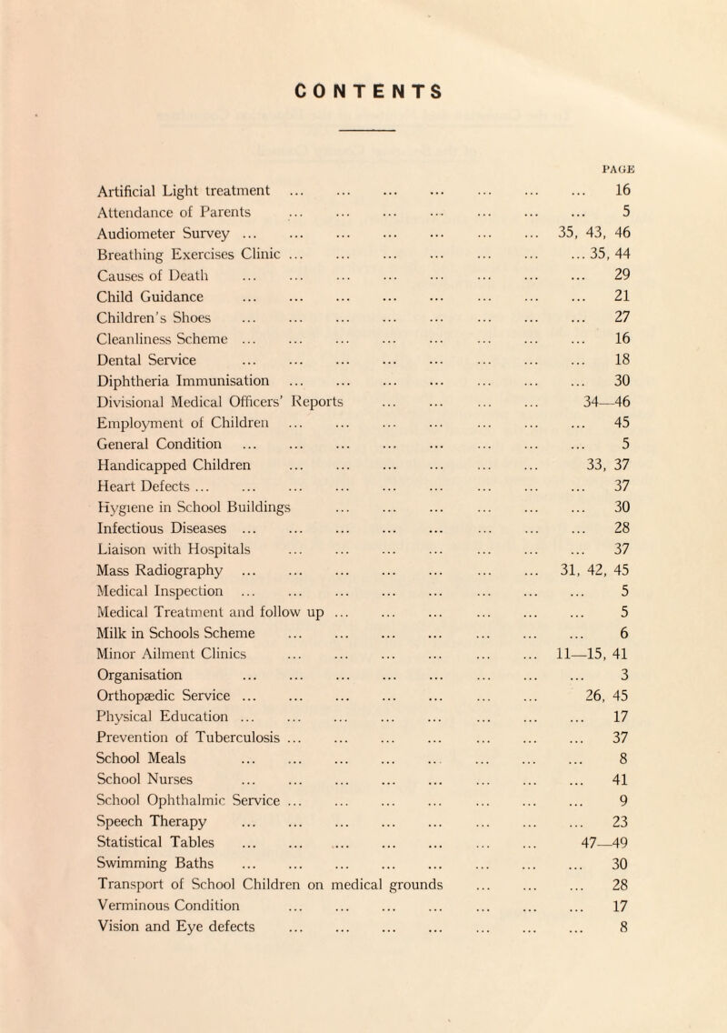 CONTENTS PAGE Artificial Light treatment . 16 Attendance of Parents ... ... ... ... ... ... ... 5 Audiometer Survey ... ... ... ... ... ... ... 35, 43, 46 Breathing Exercises Clinic.35, 44 Causes of Death ... ... ... ... ... ... ... ... 29 Child Guidance ... ... ... ... ... ... ... ... 21 Children’s Shoes ... ... ... ... ... ... ... ... 27 Cleanliness Scheme ... ... ... ... ... ... ... ... 16 Dental Service ... ... ... ... ... ... ... ... 18 Diphtheria Immunisation ... ... ... ... ... ... ... 30 Divisional Medical Officers’ Reports ... ... ... ... 34—46 Employment of Children ... ... ... ... ... ... ... 45 General Condition ... ... ... ... ... ... ... ... 5 Handicapped Children ... ... ... ... ... ... 33, 37 Heart Defects ... ... ... ... ... ... ... ... ... 37 Hygiene in School Buildings ... ... ... ... ... ... 30 Infectious Diseases ... ... ... ... ... ... ... ... 28 Liaison with Hospitals ... ... ... ... ... ... ... 37 Mass Radiography . . 31, 42, 45 Medical Inspection ... ... ... ... ... ... ... ... 5 Medical Treatment and follow up ... ... ... ... ... ... 5 Milk in Schools Scheme ... ... ... ... ... ... ... 6 Minor Ailment Clinics ... ... ... ... ... ... 11—15, 41 Organisation ... ... ... ... ... ... ... ... 3 Orthopaedic Service ... . ... ... ... ... 26, 45 Physical Education ... ... ... ... ... ... ... ... 17 Prevention of Tuberculosis ... ... ... ... ... ... ... 37 School Meals ... ... ... ... ... ... ... ... 8 School Nurses ... ... ... ... ... ... ... ... 41 School Ophthalmic Service ... ... ... ... ... ... ... 9 Speech Therapy . ... ... ... ... ... ... 23 Statistical Tables . ... . ... ... 47—49 Swimming Baths ... . ... ... ... ... ... 30 Transport of School Children on medical grounds ... ... ... 28 Verminous Condition ... ... ... ... ... ... ... 17 Vision and Eye defects ... . ... ... ... ... 8