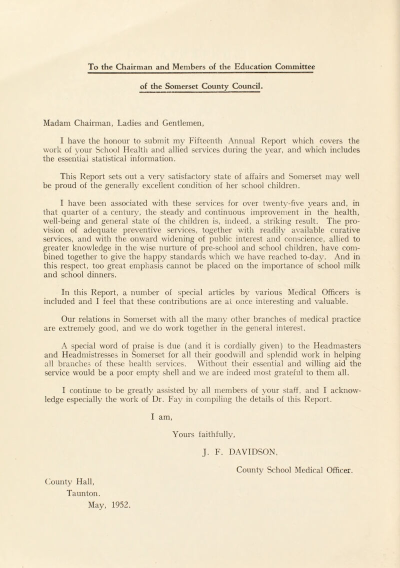 To the Chairman and Members of the Education Committee of the Somerset County Council. Madam Chairman, Ladies and Gentlemen, I have the honour to submit my Fifteenth Annual Report which rovers the work of your School Health and allied services during the year, and which includes the essential statistical information. This Report sets out a very satisfactory state of affairs and Somerset may well be proud of the generally excellent condition of her school children. I have been associated with these services for over twenty-five years and, in that quarter of a century, the steady and continuous improvement in the health, well-being and general state of the children is, indeed, a striking result. The pro¬ vision of adequate preventive services, together with readily available curative services, and with the onward widening of public interest and conscience, allied to greater knowledge in the wise nurture of pre-school and school children, have com¬ bined together to give the happy standards which we have reached to-day. And in this respect, too great emphasis cannot be placed on the importance of school milk and school dinners. In this Report, a number of special articles by various Medical Officers is included and I feel that these contributions are at once interesting and valuable. Our relations in Somerset with all the many other branches of medical practice are extremely good, and we do work together in the general interest. A special word of praise is due (and it is cordially given) to the Headmasters and Headmistresses in Somei'set for all their goodwill and splendid work in helping all branches of these health services. Without their essential and willing aid the service would be a poor empty shell and we are indeed most grateful to them all. I continue to be greatly assisted by all members of your staff, and I acknow¬ ledge especially the work of Dr. Fay in compiling the details of this Report. I am. Gounty Hall, Taunton. May, 1952. Yours taithfully, J. F. DAVIDSON.