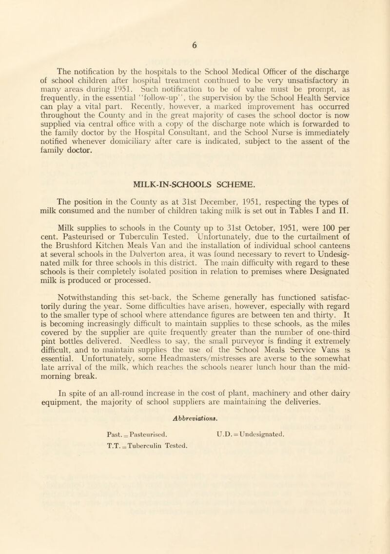 The notification by the hospitals to the School Medical Officer of the discharge of school children after hospital treatment continued to be very unsatisfactory in many areas during 1951. Such notification to be of value must be prompt, as frequently, in the essential “follow-up”, the supervision by the School Health Service can play a vital part. Recently, however, a marked improvement has occurred throughout the County and in the great majority of cases the school doctor is now supplied via central office with a copy of the discharge note which is forwarded to the family doctor by the Hospital Consultant, and the School Nurse is immediately notified whenever domiciliaiy after care is indicated, subject to the assent of the family doctor. MILK-IN-SCHOOLS SCHEME. The position in the County as at 31st December, 1951, respecting the types of milk consumed and the number of children taking milk is set out in Tables I and II. Milk supplies to schools in the County up to 31st October, 1951, were 100 per cent. Pasteurised or Tuberculin Tested. Unfortunately, due to the curtailment of the Brushford Kitchen Meals Van and the installation of individual school canteens at several schools in the Dulverton area, it was found necessary to revert to Undesig¬ nated milk for three schools in this district. The main difficulty with regard to these schools is their completely isolated position in relation to premises where Designated milk is produced or processed. Notwithstanding this set-back, the Scheme generally has functioned satisfac¬ torily during the year. Some difficulties have arisen, however, especially with regard to the smaller type of school where attendance figures are between ten and thirty. It is becoming increasingly difficult to maintain supplies to these schools, as the miles covered by the supplier are quite frequently greater than the number of one-third pint bottles delivered. Needless to say, the small puiweyor is finding it extremely difficult, and to maintain supplies the use of the School Meals Service Vans is essential. Unfortunately, some Headmasters/mistresses are averse to the somewhat late arrival of the milk, which reaches the schools nearer lunch hour than the mid¬ morning break. In spite of an all-round increase in the cost of plant, machinery' and other dairy equipment, the majority of school suppliers are maintaining the deliveries. Abbreviations. Past. = Pasteurised. U.D. = Undesignated. T.T. = Tuberculin Tested.
